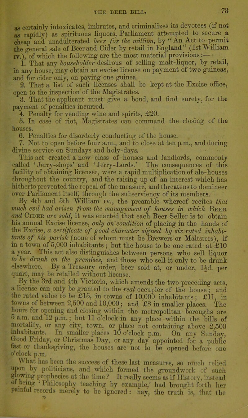 THE BEER BILL. as certainly intoxicates, imbrutes, and criminalizes its devotees (if not as rapidly) as spirituous liquors, Parliament attempted to secure a cheap and unadulterated beer for the million, by “ An Act to permit the general sale of Beer and Cider by retail in England ” (1st William iv.), of which the following are the most material provisions : 1. That any householder desirous of selling malt-liquor, by retail, in any house, may obtain an excise license on payment of two guineas, and for cider only, on paying one guinea. 2. That a list” of such licenses shall be kept at the Excise office, open to the inspection of the Magistrates. 3. That the applicant must give a bond, and find surety, for the payment of penalties incurred. 4. Penalty for vending wine and spirits, £20. 5. In case of riot, Magistrates can command the closing of the houses. 6. Penalties for disorderly conducting of the house. 7. Not to open before four a.m., and to close at ten p.m., and dining divine service on Sundays and holy-days. This act created a new class of houses and landlords, commonly called ‘Jerry-shops’ and ‘Jerry-Lords.’ The consequences of this facility of obtaining licenses, were a rapid multiplication of ale-houses throughout the country, and the raising up of an interest which has hitherto prevented the repeal of the measure, and threatens to domineer over Parliament itself, through the subserviency of its members. By 4th and 5th William iv., the preamble whereof recites that much evil had arisen from the management of houses in which Beer and Cider are sold, it was enacted that each Beer Seller is to obtain his annual Excise license, only on condition of placing in the hands of the Excise, a certificate of good character signed by six rated inhabi- tants of his parish (none of whom must be Brewers or Maltsters), if in a town of 5,000 inhabitants ; but the house to be one rated at £10 a year. This act also distinguishes between persons who sell liquor to be drunk on the premises, and those who sell it only to be drunk elsewhere. By a Treasury order, beer sold at, or under, 14d. per quart, may be retailed without license. By the 3rd and 4th Victoria, which amends the two preceding acts, a license can only be granted to the real occupier of the house ; and the rated value to be £15, in towns of 10,000 inhabitants ; £11, in towns of between 2,500 and 10,000; and £8 in smaller places. The hours for opening and closing within the metropolitan boroughs are 5 a.m. and 12 p.m.; but 11 o’clock in any place within the bills of mortality, or any city, town, or jplace not containing above 2,500 inhabitants. In smaller places 10 o’clock p.m. On any Sunday, Good Friday, or Christmas Bay, or any day appointed for a public fast or thanksgiving, the houses are not to be opened before one o’clock p.m. What has been the success of these last measures, so much relied upon by politicians, and which formed the groundwork of such glowing prophecies at the time ? It really seems as if History, instead ° . „lnK ‘ Philosophy teaching by example,’ had brought forth her pamlul records merely to be ignored: nay, the truth is, that the