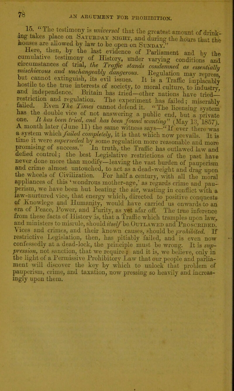 • 1^‘ i TI“; testimo£ny is universal that the greatest amount of drink- ing takes place on Saturday night, and during the hours that the houses are allowed by law to be open on Sunday.” Here, then, by the last evidence of Parliament and bv the cumulative testimony of History, under varying conditions* and circumstances of trial, the Traffic stands condemned as essentially mischievous and unchangeably dangerous. Regulation may repress but cannot extinguish, its evil issues. It is a Traffic implacably hostile to the true interests of society, to moral culture, to industry, and independence. Britain has tried—other nations have tried - restriction and regulation. The experiment has failed; miserably tailed, Lven The Times cannot defend it. The licensing system has the double vice of not answering a public end, but a private one. It has been tried, and has been found wanting” (May 13 1857) A month later (June 11) the same witness says—“If ever there was a system which failed completely, it is that which now prevails. It is time it were superseded by some regulation more reasonable and more promising of success.” In truth, the Traffic has outlawed law and defied control; the best Legislative restrictions of the past have never done more than modify—leaving the vast burden of pauperism and crime almost untouched, to act as a dead-weight and drag upon the wheels of Civilization. For half a century, with all the moral appliances of this ‘wondrous mother-age/ as regards crime and pau- Eerism, we have been but beating the air, wasting in conflict with a iw-nurtured vice, that energy which, directed to positive conquests of Knowlege and Humanity, would have carried us onwards to an era of Peace, Power, and Purity, as yet afar oft'. The true inference from these facts of History is, that a Traffic which tramples upon law, and ministers to misrule, should itself he Outlawed and Proscribed. Vices and crimes, and their known causes, should be prohibited. If restrictive Legislation, then, has pitiably failed, and is even now confessedly at a dead-lock, the principle must be wrong. It is sup- pression, not sanction, that we require ; and it is, we believe, only in the light of a Permissive Prohibitory Law that our people aud parlia- ment will discover the key by which to unlock that problem of pauperism, crime, and taxation, now pressing so heavily and increas- ingly upon them.