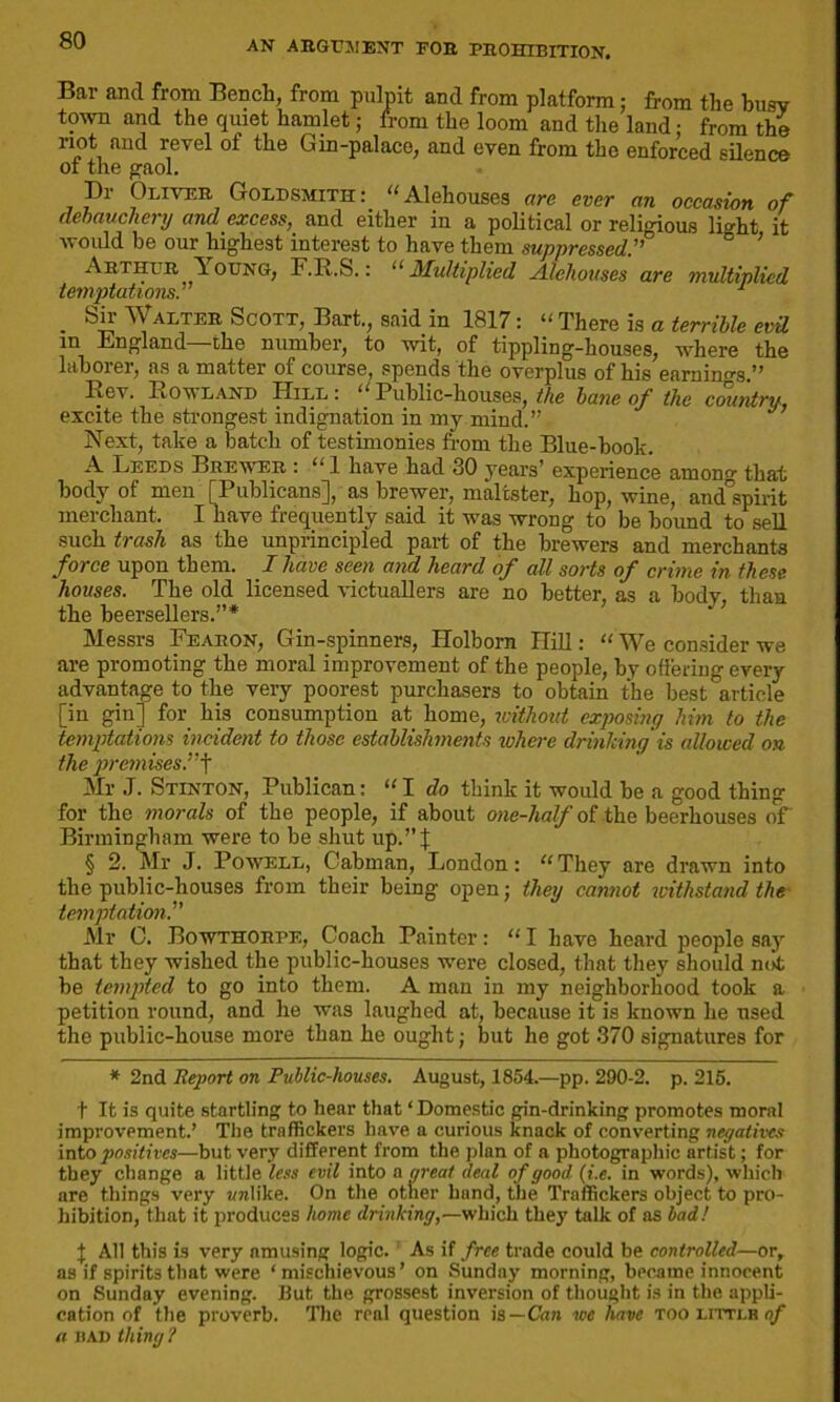 Bar and from Bench, from pulpit and from platform; from the busy town and the quiet hamlet; from the loom and the land; from the not and revel ot the Gin-palace, and even from the enforced silence of the gaol. Dr Oliver Goldsmith:, “Alehouses are ever an occasion of debauchery and excess, and either in a political or religious light it would be our highest interest to have them suppressed.” Arthur Toung, F.R.S.: “ Multiplied Alehouses are multiplied tetnptations. • ^ alter Scott, Bart., said in 1817: “ There is a terrible evil m England the number, to wit, of tippling-houses, where the laborer, as a matter of course, spends the overplus of his earning.” Rev. Rowland Hill: “Public-houses, the bane of the country, excite the strongest indignation in my mind.” Next, take a batch of testimonies from the Blue-hook. A Leeds Brewer : “ 1 have had 30 years’ experience amon0- that body of men [Publicans], as brewer, maltster, hop, wine, amfspirit merchant. I have frequently said it was wrong to be bound to sell such trash as the unprincipled part of the brewers and merchants force upon them. I have seen and heard of all sorts of crime in these houses. The old licensed victuallers are no better, as a body, than the beersellers.”* Messrs Fearon, Gin-spinners, Ilolborn Hill: “ We consider we are promoting the moral improvement of the people, by offering every advantage to the very poorest purchasers to obtain the best article [in gin] for his consumption at home, without exposing him to the temptations incident to those establishments where drinking is allowed on the premises.”f Mr J. Stinton, Publican: “I do think it would he a good thing for the morals of the people, if about one-half of the beerhouses of Birmingham were to be shut up.” J § 2. Mr J. Powell, Cabman, London: “They are drawn into the public-houses from their being open; they cannot withstand the temptation.” Mr C. Bowthorpe, Coach Painter: “ I have heard people say that they wished the public-houses were closed, that they should not he tempted to go into them. A man in my neighborhood took a petition round, and he was laughed at, because it is known he used the public-house more than he ought; but he got 370 signatures for * 2nd Report on Public-houses. August, 1854.—pp. 290-2. p. 215. t It is quite startling to hear that ‘Domestic gin-drinking promotes moral improvement.’ The traffickers have a curious knack of converting negatives into positives—but very different from the plan of a photographic artist; for they change a little less evil into a great deal of good (i.c. in words), which are things very unlike. On the other hund, the Traffickers object to pro- hibition, that it produces home drinking,—which they talk of as bad! J All this is very amusing logic. 1 As if free trade could be controlled—or, as if spirits that were ‘mischievous’ on Sunday morning, became innocent on Sunday evening. But the grossest inversion of thought is in the appli- cation of the proverb. The real question is—Can we have too litti.h of a iiad thing?