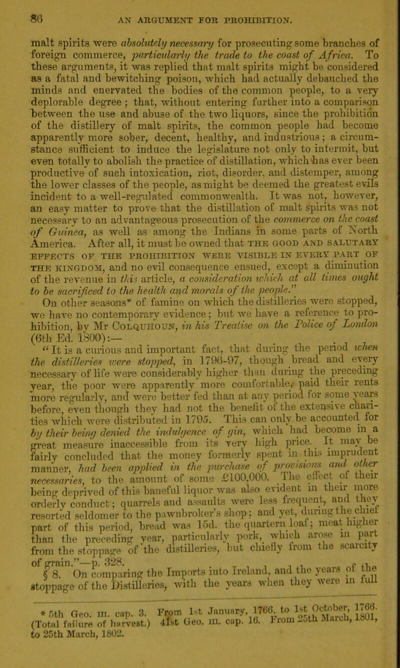 malt spirits were absolutely necessary for prosecuting some branches of foreign commerce, particularly the trade to the coast of Africa. To these arguments, it was replied that malt spirits might be considered as a fatal and bewitching poison, which had actually debauched the minds and enervated the bodies of the common people, to a very deplorable degree ; that, without entering further into a comparison between the use and abuse of the two liquors, since the prohibition of the distillery of malt spirits, the common people had become apparently more sober, decent, healthy, and industrious; a circum- stance sufficient to induce the legislature not only to intermit, but even totally to abolish the practice of distillation, which has ever been productive of such intoxication, riot, disorder, and distemper, among the lower classes of the people, as might be deemed the greatest evils incident to a well-regulated commonwealth. It was not, however, an easy matter to prove that the distillation of malt spirits was not necessary to an advantageous prosecution of the commerce on the coast of Guinea, as well as among the Indians in some parts of North America. After all, it must be owned that the good and salutary EFFECTS OF THE PROHIBITION WERE VISIBLE IN EVERY PART OF the kingdom, and no evil consequence ensued, except a diminution of the revenue in this article, a consideration which, at all times ought to be sacrificed to the health and morals of the people.” On other seasons’ of famine on which the distilleries were stopped, we have no contemporary evidence; but we have a reference to pro- hibition, by Mr Colquiioun, in his Treatise on the Police of London (6th Ed. 1800):— “ It is a curious and important fact, that during the period when the distilleries were stopped, in 1796-97, though bread and every necessary of life were considerably^ higher than during the preceding year, the poor were apparently more comfortable,- paid their rents more regularly, and were better fed than at any period for some years before, even though they had not the benefit of the extensive chan- ties which were distributed in 1795. This can only be accounted for by their being denied the indulgence of gin, which had become in a great measure inaccessible from its very high price. If mn It mav be LL X U (l lilGtlC III V-* U I, . , i fairly concluded that the money formerly spent in tins imprudent ’ id been applied in the purchase of provisions and other to the amount of some £ LOO,000. The effect of then TICCCSSCIVICS I**-* mu Himuunv w* , a < beino- deprived of this baneful liquor was also evident in their more orderly conduct; quarrels and assaults were less frequent, and they' resorted seldomer to the pawnbroker’s shop; and vet, during the chief part of this period, bread was 15d. the quartern loaf; meat higher than the preceding year, particularlv pork, which arose m part from the stoppage of the distilleries, but chiefly fiom ie scar „ ° FT On comparing the Imports into Ireland, and the years of the stoppage of the Distilleries, with the years when they vtrc m * mil Geo. HI. cap. 3. From Ft, January 1766 to Ft October, 1766. (Total failure of harvest.) list Geo. in. cup. lb. 1'iom -oth Maich, 1SUI, to 25th March, 1802.