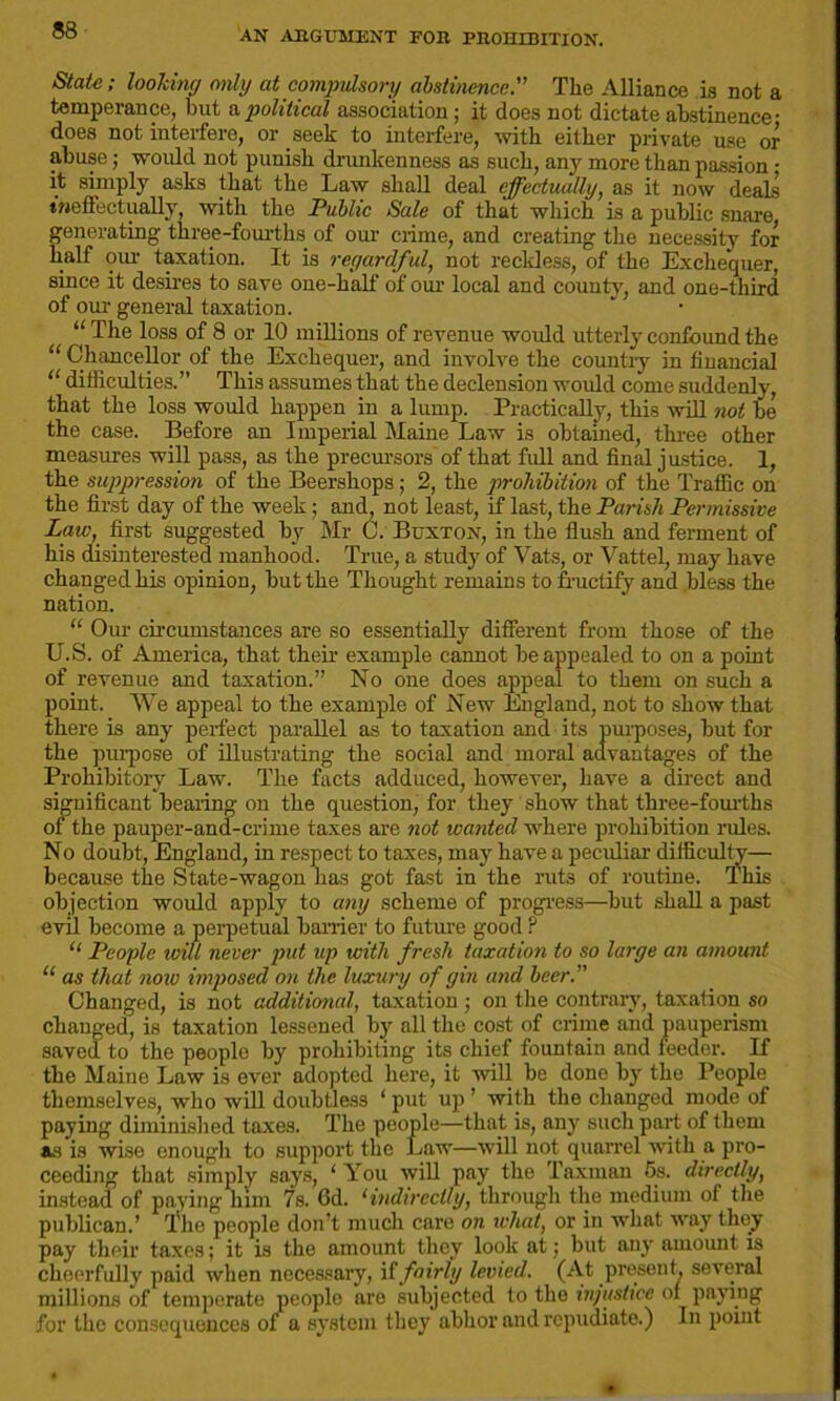 State; looking only at compulsory abstinence.” The Alliance is not a temperance, but a political association; it does not dictate abstinence- does not interfere, or seek to interfere, with either private use or abuse; would not punish drunkenness as such, an}' more than passion • it simply asks that the Law shall deal effectually, as it now deals ineffectually with the Public Sale of that which is a public snare generating three-fourths of our crime, and creating the necessity for half our taxation. It is regardful, not reckless, of the Exchequer, since it desires to save one-half of our local and county, and one-third of our general taxation. “ The loss of 8 or 10 millions of revenue would utterly confound the “ Chancellor of the Exchequer, and involve the countiy in financial “ difficulties.” This assumes that the declension would come suddenly, that the loss would happen in a lump. Practically, this will not be the case. Before an Imperial Maine Law is obtained, three other measures will pass, as the precursors of that full and final justice. 1, the suppression of the Beershops; 2, the prohibition of the Traffic on the first day of the week; and, not least, if last, the Parish Permissive Law, first suggested by Mr 0. Buxton, in the flush and ferment of his disinterested manhood. True, a study of Vats, or Vattel, may have changed his opinion, but the Thought remains to fructify and bless the nation. “ Our circumstances are so essentially different from those of the U.S. of America, that their example cannot be appealed to on a point of revenue and taxation.” No one does appeal to them on such a point. We appeal to the example of New England, not to show that there is any perfect parallel as to taxation and its purposes, but for the purpose of illustrating the social and moral advantages of the Prohibitory Law. The facts adduced, however, have a direct and significant bearing on the question, for they show that three-fourths of the pauper-and-crime taxes are not wanted where prohibition rules. No doubt, England, in respect to taxes, may have a peculiar difficulty— because the State-wagon has got fast in the ruts of routine. This objection would apply to any scheme of progress—but shall a past evil become a perpetual barrier to future good ? “ People toill never put up with fresh taxation to so large an amount “ as that now imposed on the luxury of gin and beer. Changed, is not additional, taxation ; on the contrary, taxation so changed, is taxation lessened by all the cost of crime and pauperism saved to the people by prohibiting its chief fountain and feeder. If the Maine Law is ever adopted here, it will be done by the People themselves, who will doubtless ‘ put up ’ with the changed mode of paying diminished taxes. The people—that is, any such part of them as is wise enough to support the Law—will not quarrel with a pro- ceeding that simply says, ‘ You will pay the Taxman 5s. directly, instead of paying him 7s. 6d. ‘indirectly, through the medium of the publican.’ The people don’t much care on what, or in what way they pay their taxes; it is the amount they look at; but any amoimt is cheerfully paid when necessary, if fairly levied. (At present, several millions of temperate people are subjected to the injustice of paying for the consequences of a system they abhor and repudiate.) In point