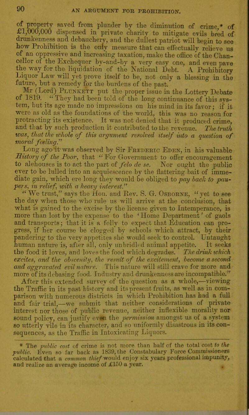 of property saved from plunder by the diminution of crime * of £1,000,000 dispensed in private charity to mitigate evils bred of drunkenness and debauchery, and the dullest patriot will begin to see how Prohibition is the only measure that can effectually relieve us of an oppressive and increasing taxation, make the office of the Chan- cellor of the Exchequer by-and-by a very easy one, and even pave the way for the liquidation of the National Debt. A Prohibitory Liquor Law will yet prove itself to be, not only a blessing in the future, but a remedy for the burdens of the past. Mr (Lord) Plunkett put the proper issue in the Lottery Debate of 1819. “ Ihey had been told of the long continuance of this sys- tem, but its age made no impressions on his mind in its favor; if it were as old as the foundations of the world, this was no reason for protracting its existence. It was not denied that it produced crime, and that by such production it contributed to the revenue. The truth was, that the whole of this argument resolved itself into a question of moral feeling.” Long ago it- was observed by Sir Frederic Eden, in his valuable History of the Poor, that “ For Government to offer encouragement to alehouses is to act the part of felo de se. Nor ought the public ever to be lulled into an acquiescence by the flattering bait of imme- diate gain, which ere long they would be obliged to pay bach to pau- pers, in relief\ with a heavy interest.” “We trust,” says the Hon. and Rev. S. G. Osborne, “yet to see the day when those who rule us will arrive at the conclusion, that what is gained to the excise by the license given to Intemperance, is more than lo3t by the expense to the ‘Home Department’ of gaols and transports; that it is a folly to expect that Education can pro- gress, if her course be clogged by schools which attract, by their Eandering to the very appetites she would seek to control. Untaught uman nature is, after all, only unbridb d animal appetite. It seeks the food it loves, and loves t he food which degrades. The drink which excites, and the obscenity, the result of the excitement, become a second and aggravated evil nature. This nature will still crave for more and more of its debasing food. Industry and drunkenness are incompatible.” After this extended survey of the question as a whole,—viewing the Traffic in its past history and its present fruits, as well as in com- parison with numerous districts in which Prohibition has had a full and fair trial,—we submit that neither considerations of private interest nor those of public revenue, neither inflexible morality nor sound policy, can justify even the permission amongst us of a system so utterly vile in its character, and so uniformly disastrous in its con- sequences, as the Traffic in Intoxicating Liquors. * The public cost of crime is not more than half of the total cost to the public. Even so far back as 1839, the Constabulary Force Commissioners calculated that a common thief would enjoy six years professional impunity, and realize an average income of £150 a year. ,