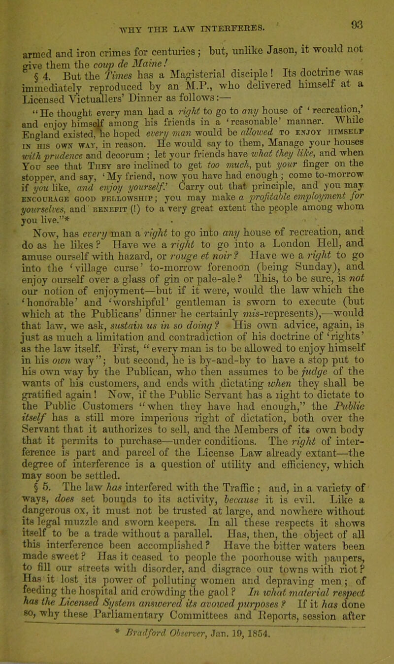 WHY THE LAW INTERFERES. armed and iron crimes for centimes; but, unlike Jason, it would not <dve them the coup de Maine ! § 4. But the Times has a Magisterial disciple! Its doctrine was immediately reproduced by an M.P., who delivered himself at a Licensed Victuallers’ Dinner as follows “He thought every man had a right to go to any house of ‘ recreation,’ and enjoy himself among his friends in a ‘reasonable’ manner. While England existed/ho hoped every man would be allowed to enjoy himself in ms owx way, in reason. He would say to them, Manage your houses ■with prudence and decorum ; let your friends have what they Wee, and when You see that They are inclined to get too much, put your finger on the stopper, and say, ‘My friend, now you have had enough ; come to-morrow if you like, and enjoy yourself.’ Carry out that principle, and you may encourage good fellowship; you may make a profitable employment for yourselves, and benefit (!) to a*very great extent the people among whom you live.”* Now, has every man a right to go into any house of recreation, and do as he likes P Have we a right to go into a London Hell, and amuse ourself with hazard, or rouge et noir ? Have we a right to go into the 'village curse’ to-morrow forenoon (being Sunday), and enjoy ourself over a glass of gin or pale-ale ? This, to be sure, is not our notion of enjoyment—but if it were, would the law which the ‘honorable’ and ‘worshipful’ gentleman is sworn to execute (but which at the Publicans’ dinner he certainly ?ms-represents),—would that law. we ask, sustain us in so doing ? His own advice, again, is just as much a limitation and contradiction of his doctrine of ‘ rights ’ as the law itself. First, “ every man is to be allowed to enjoy himself in his own way”; but second, he is by-and-by to have a stop put to his own way by the Publican, who then assumes to be judge of the wants of his customers, and ends with dictating when they shall be gratified again! Now, if the Public Servant has a light to dictate to the Public Customers “when they have had enough,” the Publie itself has a still more imperious right of dictation, both over the Servant that it authorizes to sell, and the Members of its own body that it permits to purchase—under conditions. The right of inter- ference is part and parcel of the License Law already extant—the degree of interference is a question of utility and efficiency, which may soon be settled. § 5. The law has interfered with the Traffic ; and, in a variety of ways, does set bounds to its activity, because it is evil. Like a dangerous ox, it must not be trusted at large, and nowhere without its legal muzzle and sworn keepers. In all these respects it shows itself to be a trade without a parallel. Has, then, the object of all this interference been accomplished P Have the bitter waters been made sweet? Has it ceased to people the poorhouse with paupers, to fill our streets with disorder, and disgrace our towns with riot P Has it lost its power of polluting women and depraving men; of feeding the hospital and crowding the gaol ? In what material respect has the Licensed System answered its avowed purposes f If it has done so, why these Parliamentary Committees and Deports, session after * Bradford Observer, Jan. 10, 1854.