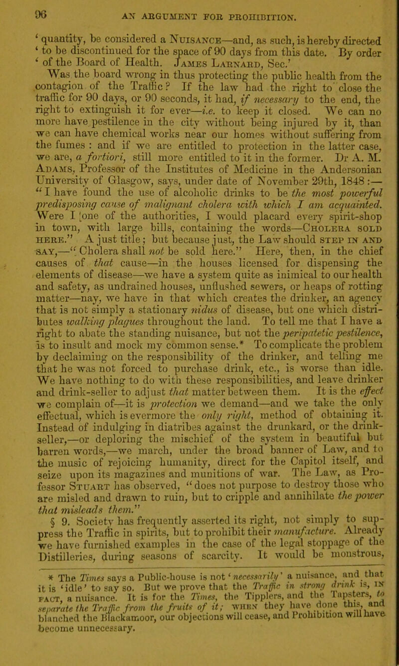 ‘ quantity, be considered a Nuisance—and, as such, is hereby directed ‘ to be discontinued for the space of 90 days from this date. By order ‘ of the Board of Health. James Larnard, Sec.’ Was the board wrong in thus protecting the public health from the contagion of the Traffic ? If the law had the right to' close the traffic for 90 days, or 90 seconds, it had, if necessary to the end, the right to extinguish it for ever—i.e. to keep it closed. We can no more have pestilence in the city without being injured by it, than we can have chemical works near our homes without suffering from the fumes : and if we are entitled to protection in the latter case, we are, a fortiori, still more entitled to it in the former. Dr A. M. Adams, Professor of the Institutes of Medicine in the Andersonian University of Glasgow, says, under date of November 29th, 1848 :— “ I have found the use of alcoholic drinks to be tlic most •powerful predisposing cause of malignant cholera icith which I am acquainted. Were I 'one of the authorities, I would placard every spirit-shop in town, with large bills, containing the words—Cholera sold here.” A just title; but because just, the Law should step in and say,—‘l Cholera shall not be sold here.” Here, then, in the chief causes of that cause—in the houses licensed for dispensing the elements of disease—we have a system quite as inimical to our health and safety, as undrained houses, unflushed sewers, or heaps of rotting matter—nay, we have in that which creates the drinker, an agency that is not simply a stationary nidus of disease, but one which distri- butes walking plagues throughout the land. To tell me that I have a right to abate the standing nuisance, but not the peripatetic pestilence, is to insult and mock my common sense.* To complicate the problem by declaiming on the responsibility of the drinker, and telling me that he was not forced to purchase drink, etc., is worse than idle. We have nothing to do with these responsibilities, and leave drinker and drink-seller to adjust that matter between them. It is the effect we complain of—it is protection we demand—and we take the only effectual, which is evermore the only right, method of obtaining it. Instead of indulging in diatribes against the drunkard, or the drink- seller,—or deploring the mischief of the system in beautiful but barren words,—we march, under the broad banner of Law, and to the music of rejoicing humanity, direct for the Capitol itself, and seize upon its magazines and munitions of war. The Law, as Pro- fessor Stuart has observed, “does not purpose to destroy those who are misled and drawn to ruin, but to cripple and annihilate the power that misleads them. § 9. Society has frequently asserted its right, not simply to sup- press the Traffic in spirits, but to prohibit their manufacture. Already we have furnished examples in the case of the legal stoppage of the Distilleries, during seasons of scarcity. It would be monstrous, * The Times says a Public-house is not ‘ necessarily' a nuisance, and that, it is ‘idle’ to say so. But we prove that the. Traffic in strong drink is, in fact, a nuisance. It is for the Times, the Tipplers, and the lapsters, to separate the Traffic from the fruits of it; when they have done this, and blanched the Blackamoor, our objections will cease, and Prohibition will lia\ e become unnecessary.