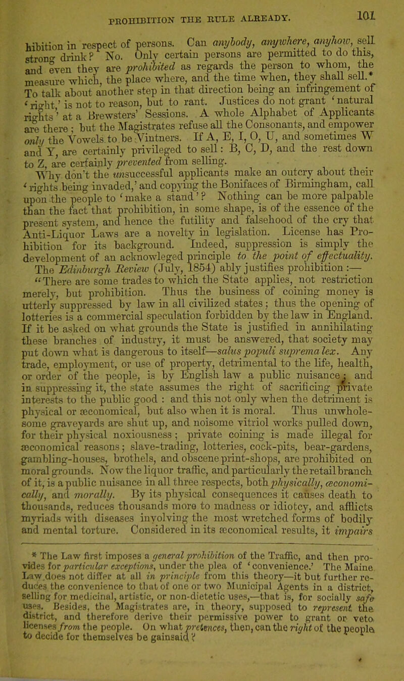 PROHIBITION THE RULE ALREADY. hibition in respect of persons. Can anybody, anywhere, anyhow, sell stron drink? No. Only certain persons are permitted to do this, and even they are prohibited as regards the person to whom, the measure which, the place where, and the time when, they shall sell. To talk about another step in that direction being an infringement of < rio-ht ’ is not to reason, but to rant. Justices do not grant ‘ natural rights’ at a Brewsters’ Sessions. A whole Alphabet of Applicants are there • but the Magistrates refuse all the Consonants, and empower mly the Vowels to be Vintners. If A, E, I, 0, U, and sometimes W and Y, are certainly privileged to sell: B, C, D, and the rest down to Z, are certainly prevented from selling. Why don't the tmsuccessful applicants make an outcry about their < rights .being invaded,’ and copying the Bonifaces of Birmingham, call upon the people to ‘ make a stand ’ ? Nothing can be more palpable than the fact that prohibition, in some shape, is of the essence of the present system, and hence the futility and falsehood of the cry that Anti-Liquor Laws are a novelty in legislation. License has Pro- hibition for its background. Indeed, suppression is simply the development of an acknowleged principle to the point of effectuality. The Edinburgh Review (July, 1854) ably justifies prohibition “ There are some trades to which the State applies, not restriction merely, but prohibition. Thus the business of coining money is utterly suppressed by law in all civilized states; thus the opening of lotteries is a commercial speculation forbidden by the law in England. If it be asked on what grounds the State is justified in annihilating these branches of industry, it must be answered, that society may put down what is dangerous to itself—saluspopuli supremalex. Any trade, employment, or use of property, detrimental to the life, health, or order of the people, is by English law a public nuisance ; and in suppressing it, the state assumes the right of sacrificing private interests to the public good : and this not only when the detriment is physical or [Economical, but also when it is moral. Thus unwhole- some graveyards are shut up, and noisome vitriol works pulled down, for their physical noxiousness ; private coining is made illegal for seconomical reasons; slave-trading, lotteries, cock-pits, bear-gardens, gambling-houses, brothels, and obscene print-shops, are prohibited ou moral grounds. Now the liquor traffic, and particularly the retail branch of it, is a public nuisance in all three respects, both physically, (economi- cally, and morally. By its physical consequences it causes death to thousands, reduces thousands more to madness or idiotcy, and afflicts myriads with diseases involving the mo3t wretched forms of bodily and mental torture. Considered in its [economical results, it impairs * The Law first imposes a yeneral prohibition of the Traffic, and then pro- vides ion particular exceptions, under the plea of ‘convenience.’ The Maine Law does not differ at all in principle from this theory—it but further re- duces the convenience to that of one or two Municipal Agents in a district, selling for medicinal, artistic, or non-dietetic uses,—that is, for socially safe uses. Besides, the Magistrates are, in theory, supposed to represent the district, and therefore derive their permissive power to grant or veto, licenses from the people. On what pretences, then, can the right of the peopla to decide for themselves be gainsaid ¥