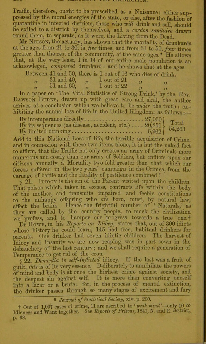 Traffic, therefore, ought to he proscribed as a Nuisance: either sup- pressed by the moral energies of the state, or else, after the fashion of quarantine in infected districts, those who will drink and sell should he exiled to a district by themselves, and a cordon sanitaire drawn round them, to separate, as it were, the Living from the Dead. Mr Nelson, the actuary, has shown that the mortality of drunkards at the ages from 21 to 30, is five times, and from 31 to 50, four times greater than the rest of the community, at the same ages.* He allows that, at the very least, 1 in 14 of our entire male population is an acknowleged, completed drunkard: and he shows that at the ages Between 41 and 50, there is 1 out of 16 who dies of drink. „ 31 and 40, „ 1 out of 21 „ 51 and 60, „ 1 out of 22 ,, „ In a paper on ‘ The Vital Statistics of Strong Drink,’ by the Rev. Dawson Burns, drawn up with great care and skill, the author arrives at a conclusion which we believe to be utider the truth ; ex- hibiting the annual loss of life in the United Kingdom; as follows: By intemperance directly 27,050) m By its sequences (as disease, accident, etc.) .... 20,2511 J-.0™- By limited drinking 6,9G2 j Add to this National Loss of life, the terrible acquisition of Crime, and in connexion with these two items alone, it is but the naked fact to affirm, that the Traffic not only creates an army of Criminals more numerous and costly than our army of Soldiers, but inflicts upon our citizens annually a Mortality two fold greater than that which our forces suffered iu the two years’ campaign in the Crimea, from the carnage of battle and the fatality of pestilence combined ! § 21. Idiocy is the sin of the Parent visited upon the children. That poison which, taken in excess, contracts life within the body of the mother, and transmits impaired and feeble constitutions to the unhappy offspring who are born, must, by natural law, affect the brain. Hence the frightful number of ‘ Naturals,’ as they are called by the country people, to mock the civilization we profess, and to hamper our progress towards a true one.f Dr Howe, in his Reports on Idiocy, states that, out of 300 idiots whose history he could learn, 145 had free, habitual drinkers for parents. One drinker had seven idiotic children. The harvest of Idiocy and Insanity we are now reaping, was in part sown in the debauchery of the last century; and we shall require a generation of Temperance to get rid of the crop. § 22. Dementia is self-inflicted idiocy. If the last was a fruit of guilt, this is of its very essence. Deliberately to annihilate the powers of mind and body is at once the highest crime against society, and the deepest sin against self. It is more than converting oneself into a lazar or a brute: for, in the process of mental extinction, the drinker passes through so many stages of excitement and fury * Journal of Statistical Society, xiv. p. 200. t Out of 1,097 cases of crime, 11 are ascribed to ‘ weak mind ’—only 10 to Idleness and Want together. See Reports of Frisons, 1841, N. and E. district,