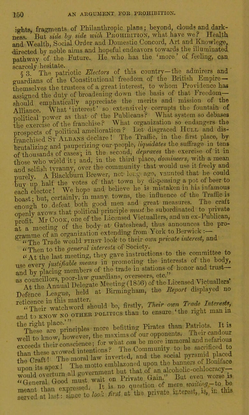 iglits fragments of Philanthropic plans; beyond, clouds and dark- ness. ’ But side by side with Prohibition, what have we? Health and Wealth, Social Order and Domestic Concord, Art and Knowlege, directed by noble aims and hopeful endeavors towards the illuminated, pathway of the Future. He who has the 'more’ of feeling, can scarcely hesitate. §3.' The patriotic Electors of this country—the admirers and guardians of the Constitutional freedom of the British Empire— themselves the trustees of a great interest, to whom Providence hag assumed the duty of broadening down the basis of that Freedom- should emphatically appreciate the merits and mission of the Alliance What‘interest’ so extensively corrupts the fountain of political power as that of the Publicans? What system so debases the exercise of the franchise? What organization so endangers the prospects of political amelioration ? Let disgraced Hull and dis- franchised St Albans declare! The Traffic, m the first place, by brutalizing and pauperizing our people, liquidates the suffrage in tens of thousands of cases; in the second, depraves the exercise of it in those who wield it; and, in the third place, domineers, with a mean and selfish tyranny, over the community that would use it freely and nurelv A Blackburn Brewer, not long ago, vaunted that lie could buv ui) half the votes of that town by dispensing a pot of beer to each elector! We hope and believe he is mistaken in Ins mfamous boast - but, certainlv, in many towns, the influence of the Traffic is enough to defeat both good men and great measures The craft openly avows that political principle must be subordinated to private Mr Cook one of the Licensed Victuallers, and an ex-Publican, 7, meeting of the body at Gateshead, thus announces the pro- gramme of an organization extending from York to Berwick ° a rpge Trade would first look to their own private intei est, and “ Then to the qeneral interests of Society.. “At the last meeting, they gave instructions to the committee to use every justifiable means in promoting the interests of the body, Td by Pacing members of the trade in stations of honor and trust- 83 AtAh^Annua^ theLicensedVictuallers’ Detence League, held at Birmingham, the Report displayed no be, firstly, Their own Trade Interests, and to KNOW NO OTHER politics than to ensure the right man in ^Thifif meCprinciples more befitting Pirates than Patriots. It is well to know however, the maxims of our opponents. I hen candour 11 tla iheir conscience; for what can be more immoral and nefarious these avowed intentions? The Community to be sacrificed to n rifH The moral law inverted, and the social pyramid placed the Craft. 1 emblazoned upou the banners of Boniface Up0h'l!vSm aUbut that Jt an alcoholic-ochlocracy- wouid ove^maugox ^ ^ Priyjite Gain.» But even worse is G®°.ethan expressed. It is no question of mere waitin'/.-to bo S,°S to huh first »t tie private mtetoat, .a, m tlm