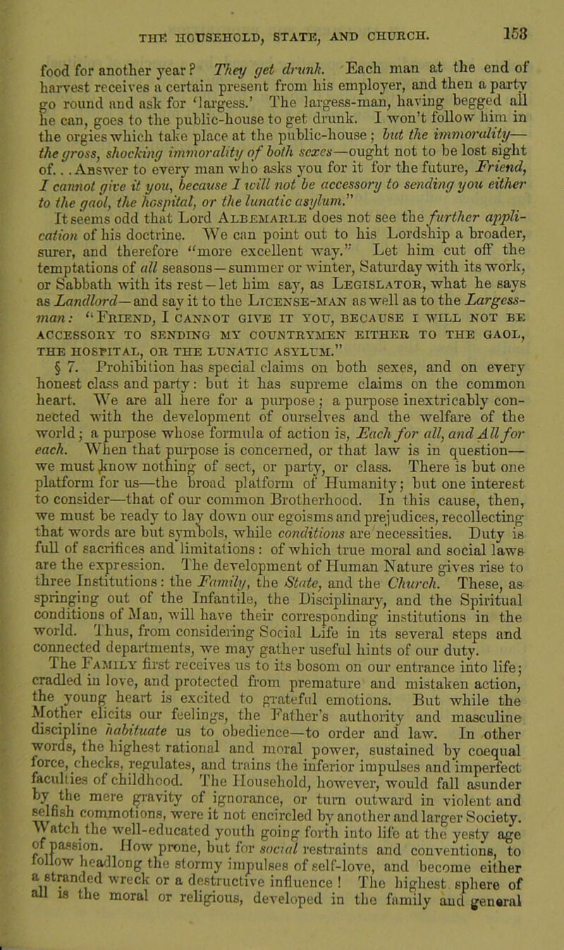 THE HOUSEHOLD, STATE, AND CHURCH. 158 food for another year ? They get drunk. Each man at the end of harvest receives a certain present from his employer, and then a party go round and ask for ‘largess.’ The largess-man, having begged all he can, goes to the public-house to get drunk. I won’t follow him in the orgies which take place at the public-house ; hut the immorality— the gross, shocking immorality of both seres—ought not to be lost sight of.. .Answer to every man who asks you for it for the future, Friend, I cannot give it you, because I will not be accessory to sending you either to the gaol, the hospital, or the lunatic asylum. It seems odd that Lord Albemarle does not see the further appli- cation of his doctrine. We can point out to his Lordship a broader, siu-er, and therefore “more excellent way.” Let him cut off the temptations of all seasons—summer or winter, Saturday with its work, or Sabbath with its rest —let him say, as Legislator, what he says as Landlord— and say it to the License-man as well as to the Largess- man: “Friend, I cannot give it you, because i will not be ACCESSORY TO SENDING MY COUNTRYMEN EITHER TO THE GAOL, THE HOSTITAL, OR THE LUNATIC ASYLUM.” § 7. Prohibition has special claims on both sexes, and on every honest class and party: but it has supreme claims on the common heart. We are all here for a purpose; a purpose inextricably con- nected with the development of ourselves and the welfare of the world; a purpose whose formula of action is, Each for all, and All for each. When that purpose is concerned, or that law is in question— we must Jmow nothing of sect, or party, or class. There is hut one platform for us—the broad platform of Humanity; hut one interest to consider—that of our common Brotherhood. In this cause, then, we must he ready to lay down our egoisms and prejudices, recollecting that words are but symbols, while conditions are necessities. Duty is full of sacrifices and limitations: of which true moral and social laws are the expression. The development of Human Nature gives rise to three Institutions: the Family, the State, and the Church These, as springing out of the Infantile, the Disciplinary, and the Spiritual conditions of Man, will have their corresponding institutions in the world. 1 bus, from considering Social Life in its several steps and connected departments, we may gather useful hints of our duty. The Family first receives us to its bosom on our entrance into life; cradled in love, and protected from premature and mistaken action, the young heart is excited to grateful emotions. But while the Mother elicits our feelings, the Father’s authority and masculine discipline habituate us to obedience—to order and law. In other words, the highest rational and moral power, sustained by coequal force,.checks, regulates, and trains the inferior impulses and imperfect faculties of childhood. The Household, however, would fall asunder W the mere gravity of .ignorance, or turn outward in violent and selfish commotions, were it not encircled hv another and larger Society. Watch the well-educated youth going forth into life at the yesty age of passion, flow prone, but for social restraints and conventions, to follow headlong the stormy impulses of self-love, and become either a stranded wreck or a destructive influence ! The highest sphere of ail is the moral or religious, developed in the family and general