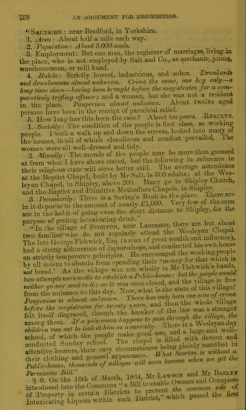 “ Saltairf, : near Bradford, in Yorkshire. 1. Area : About half a mile each way. 2. Population: A bout 3,000 souls. . 3. Employment: But one man, the registrar of marriages, hying in the place, who is not employed by Salt and Co., as mechanic, joiner, warehouseman, or mill hand. . 4. Habits: Strictly honest, industrious, and sober. Hrun/iarcts and drunkenness almost unknown. Crime the same, one b; y only—a long time since—having been brought before the magistrates for a com- paratively trifling offence; and a woman, but she was not a resident in the place. Pauperism almost unknown. About twelve aged persons have been in the receipt ol parochial relief 5. How lono- has this been the case? About ten years. Kesuets. 1. Socially:0The condition of the people is first class, as working people. I!took a walk up and down the streets, looked into many of the houses, in all of which cleanliness and comfort prevailed. ln.e women were all well-dressed and tidy. 2 Morally: The morals of the people may be more than guessed at from what I have above stated, but the following m reference to their religious state will serve better still. I he average attendance at the Baptist Chapel, built by Mr Salt, is 5C0 adults ; at the Y es- leyan Chapel, in Shipley, above 200. Many go to Shipley Church, and the Baptist and Primitive Methodists Chapels, in Ship ev. 3 Pecuniarily: There is a Saving’s Bank in the place, there are in it deposits to toe amount of nearly £1,000. Very few of the. men are in toe -habit of going even the short distance to Shipley, for the of’ScortTON,’* near they, « Wt jbout two tome. Who do not regularly attend the The lute George Fishwick, Esq. (a man of great wealth and influence), had a strong abhorrence of liquor-shops, and conducted!hrs owntoo before the magistrates tor many 7, j waa a stranger felt itself disgraced, though the 1 he ^ among them. If a policeman happens ^ children run out to look at hnn as a curiosity. 1 here is ^ among them. children run out to look at hnn as ^unomy.j ~ farge and well- school, of which the people make go » .th devout and conducted Sunday school. The Vainly manifest in attentive hearers, their easy circumstonces bmng pia y ^ w their clothing and general appJ^JmeZhen we get the Public-house, thousands of villages will so Permissive Bill.' m,. t.awson and Mr Bazlet (§ 0. On the 10th of March, 1- 1 » * owners and Occupiers introduced into the Commons nt (]ie common snk of of Property in certain Districts to prevei the firet Intoxicating Liquors within such District, wlucii pc