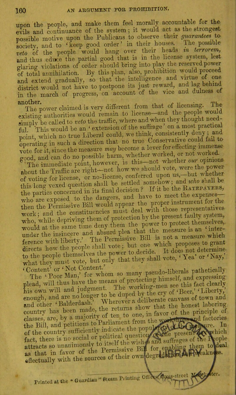 upon the people, and make them feel morally accountable for the evils and continuance of the system; it would act as the strongest possible motive upon the Publicans to observe their guarantees to society, and to 'keep good order’ in their houses, the possible veto of the people would hang over their heads in terrorem, and thus educe the partial good that is in the license system, lest glaring violations of order should bring into play the reserved power of total annihilation. By this plan, also, prohibition would proceed and extend gradually, so that the intelligence and virtue of one district, would not have to postpone its just reward, and lag behind in the march of progress, on account of the vice and dulness of ^The power claimed is very different from that of licensing. The existin! authorities would remain to license-and the people would simply be called to veto the traffic, where and when they thought need- ful This would be an ‘ extension of the suffrage on a most practical point which no true Liberal could, we think consistently deny; and Speratino- in such a direction that no true Conservative could fad to vote for it, since the measure may become a lever for effecting inime good and can do no possible harm, whether worked, or not worked. g TheTmmediatepoi.it, however, is this-not whether our opinions about the Traffic are right-net how we should1 vntlnrr for license, or no-license, conferred upon us,—Out wnetner thiIlongvexed question shall he settled somehow; and who shall be tt SielXemedin its final decision ? If it he the Ratepayers, tne parties concern , d paye to meet the expenses— Z Z‘Bill world~nr the proper instrument for the mm tie oiu will nod judgment. J, Libet^. enough, imd^^“Vuh^'whereTer a deliberate eauvMS of town nnd and other ‘Balderdash. >> neiev honest laboring country has been made, the returnsshow tMUhe tm classes, are, by a majority of ten t > factories the Bill, and petitions to Parliament from t., of the country sufficiently indicate the popu fact there is no social or political question^ E » unanimously to itelf thew^ as that in favor of the Permissive Bil for effectually with the sources of their ovnjdeg < are. Iu „„e preseriWttC^iyhich suffrages of the fYopL enabling liT'T toydetd aknd Printed at tlic “ Guardian ” Bleftin Punting tlil i ^tjrnis-'treet