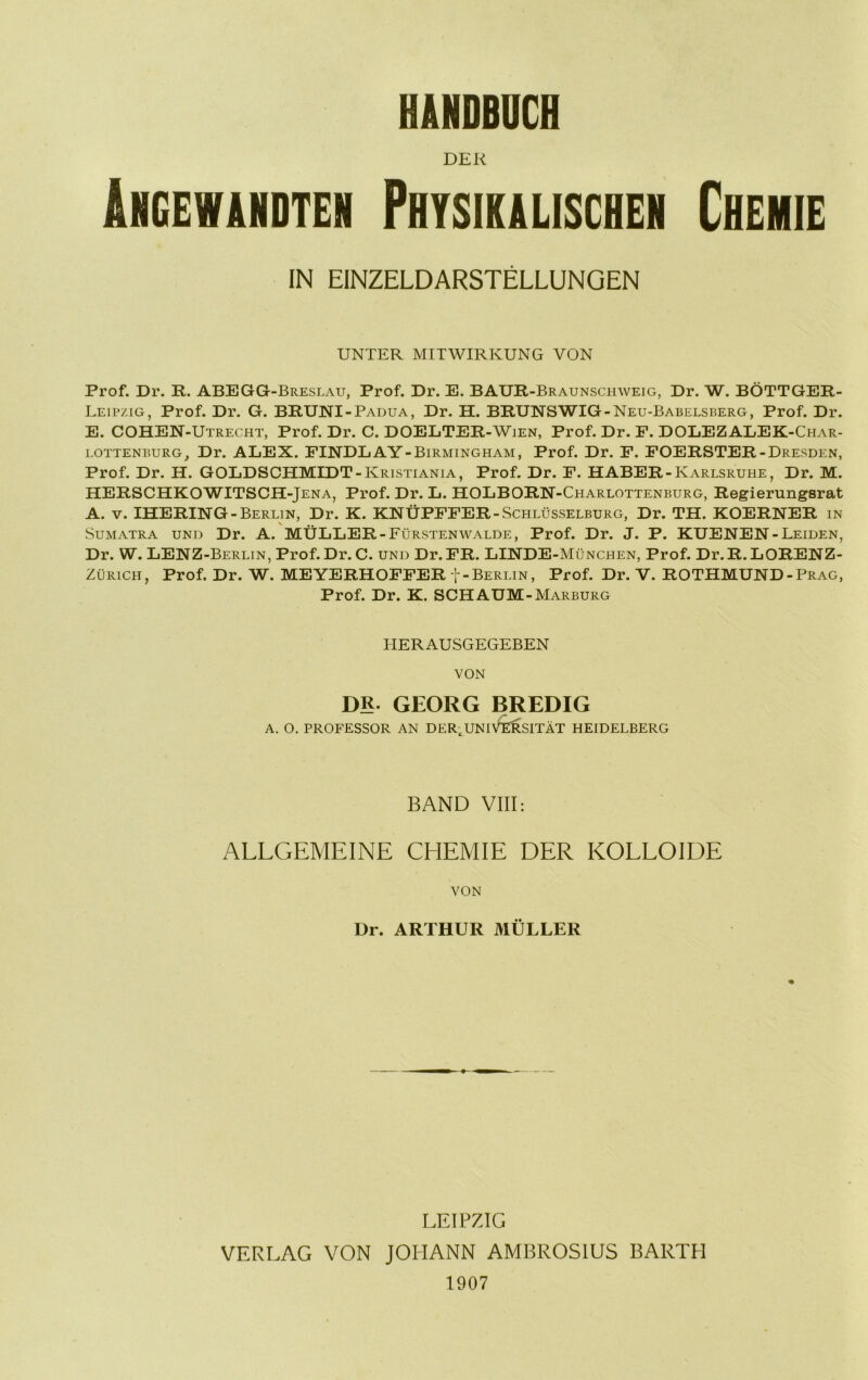 HÄNDBUCH DER ÄNGEWiHDTEN PHYSIKALISCHEN CHEMIE IN EINZELDARSTELLUNGEN UNTER MITWIRKUNG VON Prof. Dr. R. ABEGGt-Breslau, Prof. Dr. E. BAUR-Braunschweig, Dr. W. BÖTTGER- Leipzig, Prof. Dr. G. BRUNI-Padua, Dr. H. BRUNSWIG-Neu-Babelsberg, Prof. Dr. E. COHEN-Utrecht, Prof. Dr. C. DOELTER-Wien, Prof. Dr. P. DOLEZALEK-Char- i.OTTENBURG, Dr. ALEX. FINDEAY-Birmingham, Prof. Dr. P. POERSTER-Dresden, Prof. Dr. H. GOLDSCHMIDT-Kristiania, Prof. Dr. F. HABER-Karlsruhe, Dr. M. HERSCHKOWITSCH-Jena, Prof. Dr. L. HOLBORN-Charlottenburg, Regierungsrat A. V. IHERING-Berlin, Dr. K. KNÜPPFER-Schlüsselburg, Dr. TH. KOERNER in Sumatra und Dr. A. MÜLLER-Fürstenwalde, Prof. Dr. J. P. KUENEN-Leiden, Dr. W. LENZ-Berlin, Prof.Dr. C. und Dr.PR. LINDE-München, Prof. Dr.R.LORENZ- ZüRiCH, Prof. Dr. W. MEYERHOPPER t-Berlin, Prof. Dr. V. ROTHMUND-Prag, Prof. Dr. K. SCHAUM-Marburg HERAUSGEGEBEN VON DR. GEORG BREDIG A. O. PROFESSOR AN DER,UNIVERSITÄT HEIDELBERG BAND VIII: ALLGEMEINE CEIEMIE DER KOLLOIDE VON Dr. ARTHUR MÜLLER LEIPZIG VERLAG VON JOHANN AMBROSIUS BARTH 1907