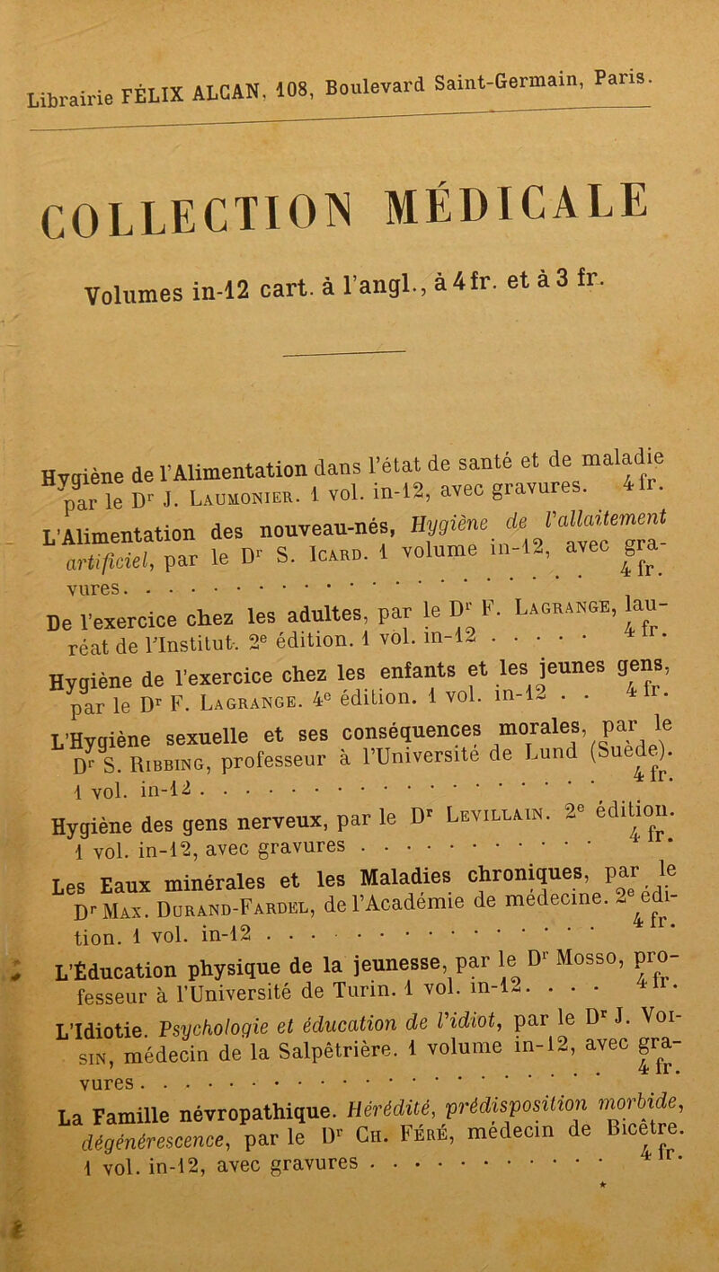 Librairie FÉLIX ALCAN. 108, Boulevard Saint-Germain, Pans COLLECTION MÉDICALE Volumes in-12 cart. à l’angl., à 4 fr. et à 3 fr. Hvaiène de l'Alimentation dans l’état de santé et de maladie par”e ï J. 1 vol. in-12, avec gravures. 4fr. L'Alimentation des nouveau-nés, ». f./râ‘ artifldel, par le D'- S. Icard. 1 volume in-12, avec gra vures De l’exercice chez les adultes, par le D' F. Lagrange, lau- réat de l'Institut-. 2e édition. 1 vol. m-12 * Hygiène de l’exercice chez les enfants et les jeunes gens, par le Dr F. Lagrange. 4e édition. 1 vol. m-1- • • 41 • L’Hygiène sexuelle et ses conséquences morales par le rS. Ribbing, professeur à l’Universite de Lund (Suède). 1 vol. in-12 r‘ Hygiène des gens nerveux, par le Dr Levillain. 2e édition. 1 vol. in-12, avec gravures Les Eaux minérales et les Maladies chroniques par le Dr Max. Durand-Fardhl, de l’Academie de medecine. 2 edi- tion. 1 vol. in-12 L’Éducation physique de la jeunesse, par le D1 Mosso, pro- fesseur à l’Université de Turin. 1 vol. m-l«. • • • * L’Idiotie. Psychologie et éducation de l'idiot, par le Dr J. Voi sin, médecin de la Salpêtrière. 1 volume in-12, avec gra- vures La Famille névropathique. Hérédité, prédisposition morbide, dégénérescence, par le D'’ Ch. Féré, médecin de Bicetre. 1 vol. in-12, avec gravures *