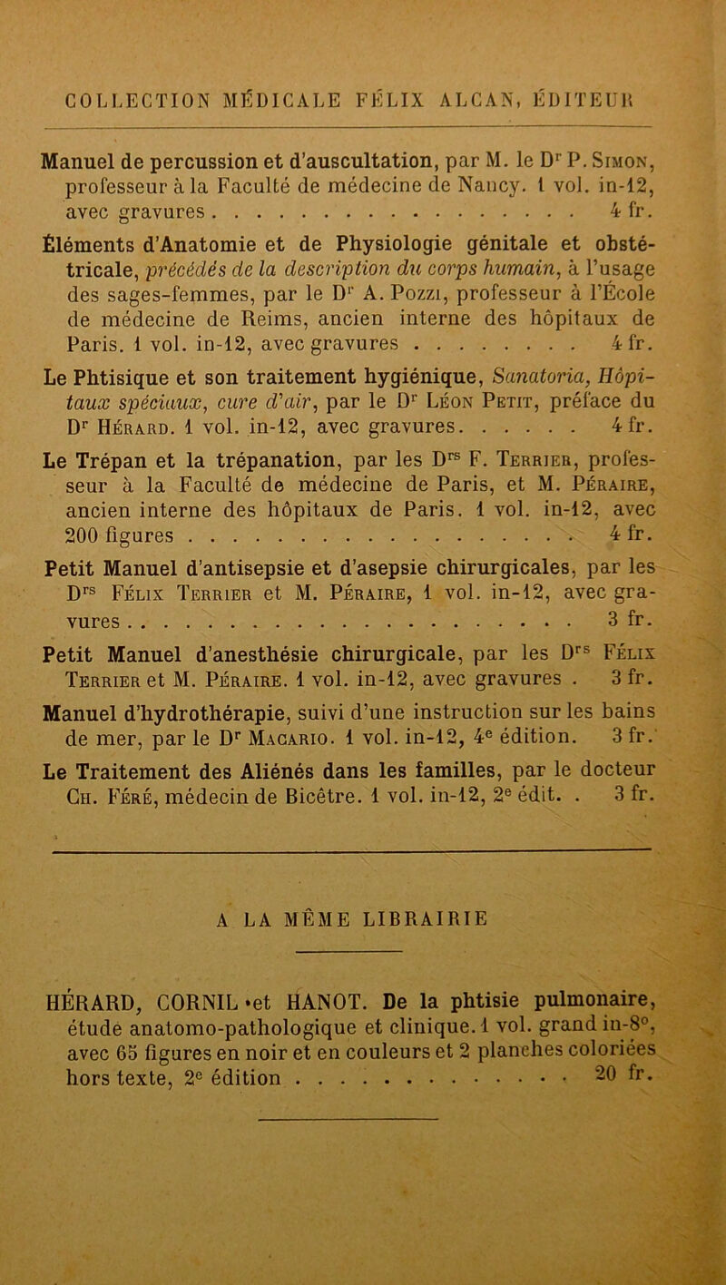 COLLECTION MÉDICALE FÉLIX ALCAN, ÉDITEUR Manuel de percussion et d’auscultation, par M. le Dr P. Simon, professeur à la Faculté de médecine de Nancy. I vol. in-12, avec gravures 4 fr. Éléments d’Anatomie et de Physiologie génitale et obsté- tricale, précédés de la description du corps humain, à l’usage des sages-femmes, par le Dr A. Pozzi, professeur à l’École de médecine de Reims, ancien interne des hôpitaux de Paris. 1 vol. in-12, avec gravures 4fr. Le Phtisique et son traitement hygiénique, Sanatoria, Hôpi- taux spéciaux, cure d'air, par le Dr Léon Petit, préface du Dr Hérard. 1 vol. in-12, avec gravures 4fr. Le Trépan et la trépanation, par les Drs F. Terrier, profes- seur à la Faculté de médecine de Paris, et M. Péraire, ancien interne des hôpitaux de Paris. 1 vol. in-12, avec 200 figures 4 fr. Petit Manuel d’antisepsie et d’asepsie chirurgicales, par les Drs Félix Terrier et M. Péraire, 1 vol. in-12, avec gra- vures 3 fr. Petit Manuel d’anesthésie chirurgicale, par les Drs Félix Terrier et M. Péraire. 1 vol. in-12, avec gravures . 3 fr. Manuel d’hydrothérapie, suivi d’une instruction sur les bains de mer, par le Dr Macario. 1 vol. in-12, 4e édition. 3 fr. Le Traitement des Aliénés dans les familles, par le docteur Cii. Féré, médecin de Bicêtre. 1 vol. in-12, 2e édit. . 3 fr. A LA MÊME LIBRAIRIE HÉRARD, CORNIL «et HANOT. De la phtisie pulmonaire, étude anatomo-pathologique et clinique. 1 vol. grand in-8°, avec 65 figures en noir et en couleurs et 2 planches coloriées hors texte, 2e édition 20 fr.