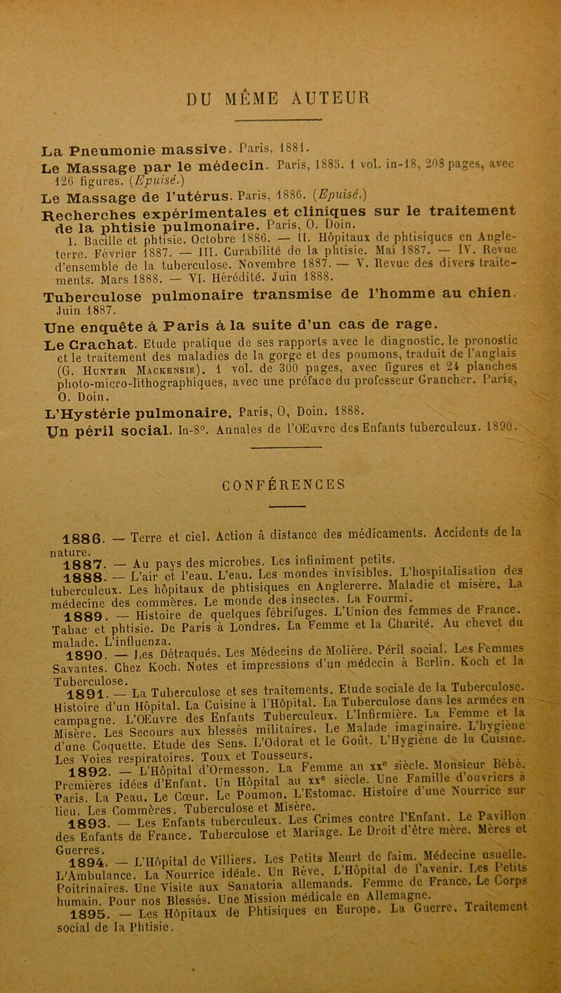 DU MEME AUTEUR La Pneumonie massive. Paris, 1881. Le Massage par le médecin. Paris, 1883. 1 vol. in-18, 208 pages, avec 126 figures. {Epuisé.) Le Massage de l’utérus. Paris, 188G. [Epuisé.) Recherches expérimentales et cliniques sur le traitement de la phtisie pulmonaire. Paris, O. Doin. 1. Bacille et phtisie. Octobre 188G. — II. Hôpitaux de phtisiques en Angle- terre. Février 1887. — III. Curabilité de la phtisie. Mai 1887. — IV. Revue d’ensemble de la tuberculose. Novembre 1887. — V. Revue des divers traite- ments. Mars 1888. — VI. Hérédité. Juin 1888. Tuberculose pulmonaire transmise de l’homme au chien. Juin 1887. Une enquête à Paris à la suite d’un cas de rage. Le Crachat. Etude pratique de ses rapports avec le diagnostic, le pronostic et le traitement des maladies de la gorge et des poumons, traduit de l’anglais (G. Hunter Mackbnsie). 1 vol. de 300 pages, avec figures et 24 planches photo-micro-lithographiques, avec une préface du professeur Grancher. Pans, O. Doin. L’Hystérie pulmonaire. Paris, O, Doin. 1888. Un péril social. In-8°. Annales de l’OEuvre des Enfants tuberculeux. 1890. CONFÉRENCES 1886. — Terre et ciel. Action à distance des médicaments. Accidents delà '^1887. — Au pays des microbes. Les infiniment petits. 1888 L’air et l’eau. L’eau. Les mondes invisibles. L hospitalisation des tuberculeux. Les hôpitaux de phtisiques en Anglererre. Maladie et misere. La médecine des commères. Le monde des insectes. La Fourmi. 1889. — Histoire de quelques fébrifuges. L Union des femmes de France. Tabac et phtisie. De Paris à Londres. La Femme et la Chanté. Au chevet du mi89ÔL—flj!esdétraqués. Les Médecins de Molière. Péril social. Les Femmes Savantes. Chez Koch. Notes et impressions d’un médecin a Berlin. Koch et la ^1891. La Tuberculose et ses traitements. Etude sociale de la Tuberculose. Histoire d’un Hôpital. La Cuisine à l’Hôpital. La Tuberculose dans les armées en campatrne. L’OEuvre des Enfants Tuberculeux. L Infirmière. La Femme et la Misere Les Secours aux blessés militaires. Le Malade imaginaire. L hygiene d'un? CoqmtlEtadede. Sms. L'Odorat et le Go,H. L'Hygiène de la Cou,ne. Les Voies respiratoires. Toux et Tousseurs. . r,., , 1892. — L’Hôpital d’Ormesson. La Femme an xx siecle. Monsieur Lebe. Premières idées d’Enfant. Un Hôpital au xx* siecle Une Famille d ouvriers a Paris. La Peau. Le Cœur. Le Poumon. L Estomac. Histoire dune Nourrice -ui lieu. Les Commères. Tuberculose et Misère. 5 1893. — Les Enfants tuberculeux. Les Crimes contre 1 Enfant. Le Pavillon des Enfants de France. Tuberculose et Mariage. Le Droit d etre mere. Mores et Glïoq4 _ r'Hôpital de Villiers. Les Petits Meurt de faim. Médecine usuelle. L'Ambulance^La^ourricJ'idéale. Un Rêve. L’Hôpital do Faveni, Les Petits Poitrinaires. Une Visite aux Sanatona allemands. Femme de Trance. Le Corp. humain. Pour nos Blessés. Une Mission médicale en Allemagne. 1895. — Les Hôpitaux de Phtisiques en Europe. La Guerre. Tiaitemcnt social de la Phtisie.