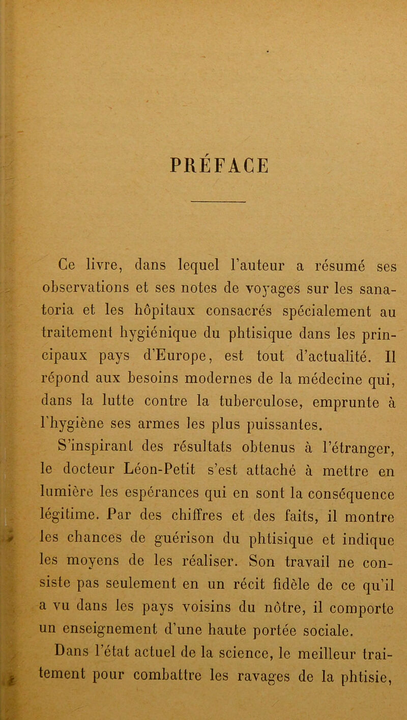 , ** PRÉFACE Ce livre, dans lequel l’auteur a résumé ses observations et ses notes de voyages sur les sana- toria et les hôpitaux consacrés spécialement au traitement hygiénique du phtisique dans les prin- cipaux pays d’Europe, est tout d’actualité. Il répond aux besoins modernes de la médecine qui, dans la lutte contre la tuberculose, emprunte à l'hygiène ses armes les plus puissantes. S’inspirant des résultats obtenus à l’étranger, le docteur Léon-Petit s’est attaché à mettre en lumière les espérances qui en sont la conséquence légitime. Par des chiffres et des faits, il montre les chances de guérison du phtisique et indique les moyens de les réaliser. Son travail ne con- siste pas seulement en un récit fidèle de ce qu’il a vu dans les pays voisins du nôtre, il comporte un enseignement d’une haute portée sociale. Dans l’état actuel de la science, le meilleur trai- ^ tement pour combattre les ravages de la phtisie,