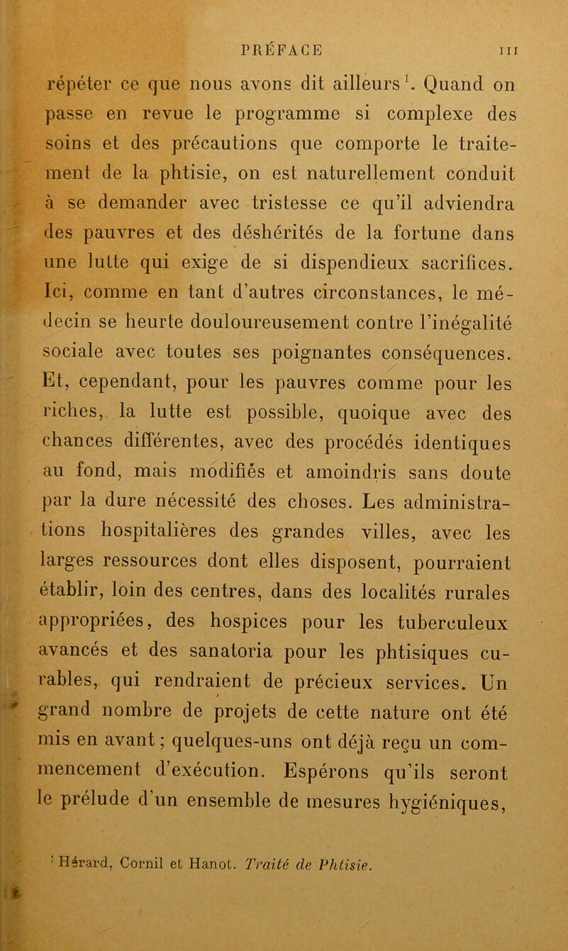 répéter ce que nous avons dit ailleurs1. Quand on passe en revue le programme si complexe des soins et des précautions que comporte le traite- ment de la phtisie, on est naturellement conduit à se demander avec tristesse ce qu’il adviendra des pauvres et des déshérités de la fortune dans une lutte qui exige de si dispendieux sacrifices. Ici, comme en tant d’autres circonstances, le mé- decin se heurte douloureusement contre l’inégalité sociale avec toutes ses poignantes conséquences. Et, cependant, pour les pauvres comme pour les riches, la lutte est possible, quoique avec des chances différentes, avec des procédés identiques au fond, mais modifiés et amoindris sans doute par la dure nécessité des choses. Les administra- tions hospitalières des grandes villes, avec les larges ressources dont elles disposent, pourraient établir, loin des centres, dans des localités rurales appropriées, des hospices pour les tuberculeux avancés et des sanatoria pour les phtisiques cu- rables, qui rendraient de précieux services. Un grand nombre de projets de cette nature ont été mis en avant ; quelques-uns ont déjà reçu un com- mencement d’exécution. Espérons qu’ils seront le prélude d un ensemble de mesures hygiéniques, : Hérard, Corail et Hanoi. Traité de Phtisie.