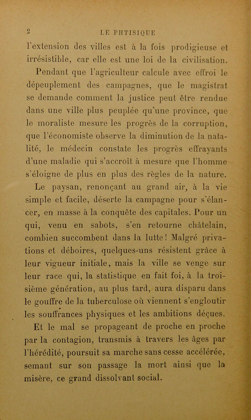 l’extension des villes est à la fois prodigieuse et irrésistible, car elle est une loi de la civilisation. Pendant que l’agriculteur calcule avec effroi le dépeuplement des campagnes, que le magistrat se demande comment la justice peut être rendue dans une ville plus peuplée qu’une province, que le moraliste mesure les progrès de la corruption, que l’économiste observe la diminution de la nata- lité, le médecin constate les progrès effrayants d’une maladie qui s’accroît à mesure que l’homme s’éloigne de plus en plus des règles de la nature. Le paysan, renonçant au grand air, à la vie simple et facile, déserte la campagne pour s’élan- cer, en masse à la conquête des capitales. Pour un qui, venu en sabots, s’en retourne châtelain, combien succombent dans la lutte ! Malgré priva- tions et déboires, quelques-uns résistent grâce à leur vigueur initiale, mais la ville se venge sur leur race qui, la statistique en fait foi, à la troi- sième génération, au plus tard, aura disparu dans le gouffre de la tuberculose où viennent s’engloutir les souffrances physiques et les ambitions déçues. Et le mal se propageant de proche en proche par la contagion, transmis à travers les âges par l’hérédité, poursuit sa marche sans cesse accélérée, semant sur son passage la mort ainsi que la misère, ce grand dissolvant social.