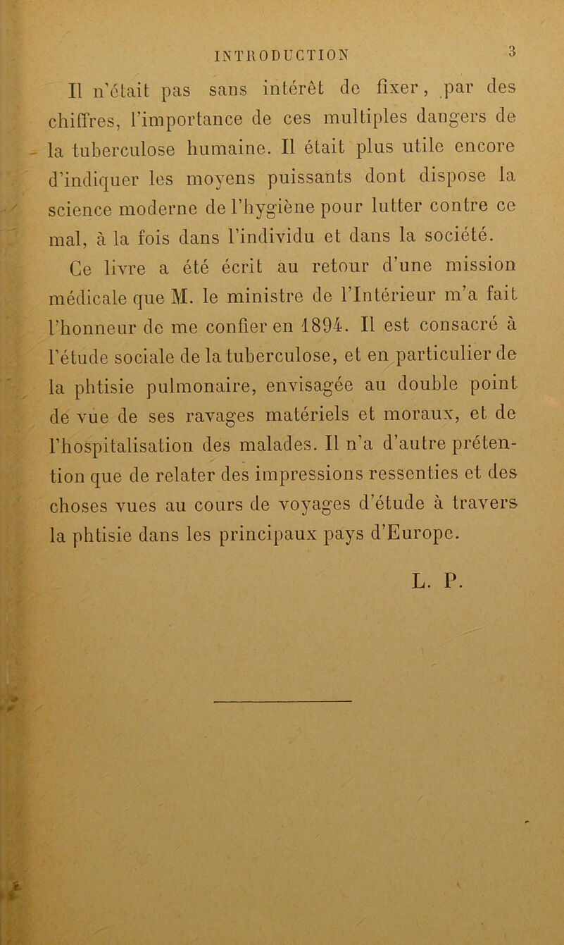INTRODUCTION Il n’était pas sans intérêt de fixer, par des chiffres, l’importance de ces multiples dangers de la tuberculose humaine. Il était plus utile encore d’indiquer les moyens puissants dont dispose la science moderne de l’hygiène pour lutter contre ce mal, à la fois dans l’individu et dans la société. Ce livre a été écrit au retour d’une mission médicale que M. le ministre de l’Intérieur m’a fait l’honneur de me confier en 1894. Il est consacré à l’étude sociale de la tuberculose, et en particulier de la phtisie pulmonaire, envisagée au double point de vue de ses ravages matériels et moraux, et de l’hospitalisation des malades. Il n’a d’autre préten- tion que de relater des impressions ressenties et des choses vues au cours de voyages d’étude à travers la phtisie dans les principaux pays d’Europe. L. P.