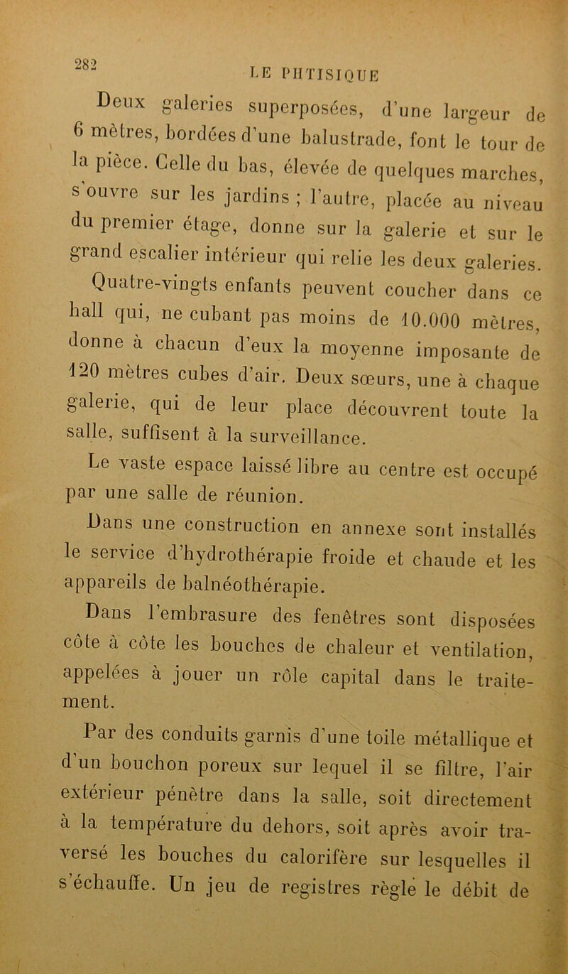 LE PHTISIQUE Deux galeries superposées, d’une largeur de G mètres, bordées d’une balustrade, font le tour de la pièce. Celle du bas, élevée de quelques marches, s ouvre sur les jardins; l’autre, placée au niveau du premier étage, donne sur la galerie et sur le grand escalier intérieur qui relie les deux galeries. Quatre-vingts enfants peuvent coucher dans ce bail qui, ne cubant pas moins de 10.000 mètres, donne a chacun d’eux la moyenne imposante de 120 métrés cubes d’air. Deux sœurs, une à chaque galerie, qui de leur place découvrent toute la salle, suffisent à la surveillance. Le vaste espace laissé libre au centre est occupé par une salle de réunion. Bans une construction en annexe sont installés le service d’hydrothérapie froide et chaude et les appareils de balnéothérapie. Dans l’embrasure des fenêtres sont disposées côte à côte les bouches de chaleur et ventilation, appelées à jouer un rôle capital dans le traite- ment. Par des conduits garnis d’une toile métallique et d’un bouchon poreux sur lequel il se filtre, l’air exteiieur pénètre dans la salle, soit directement à la température du dehors, soit après avoir tra- veisé les bouches du calorifère sur lesquelles il s’échauffe. Un jeu de registres règle le débit de