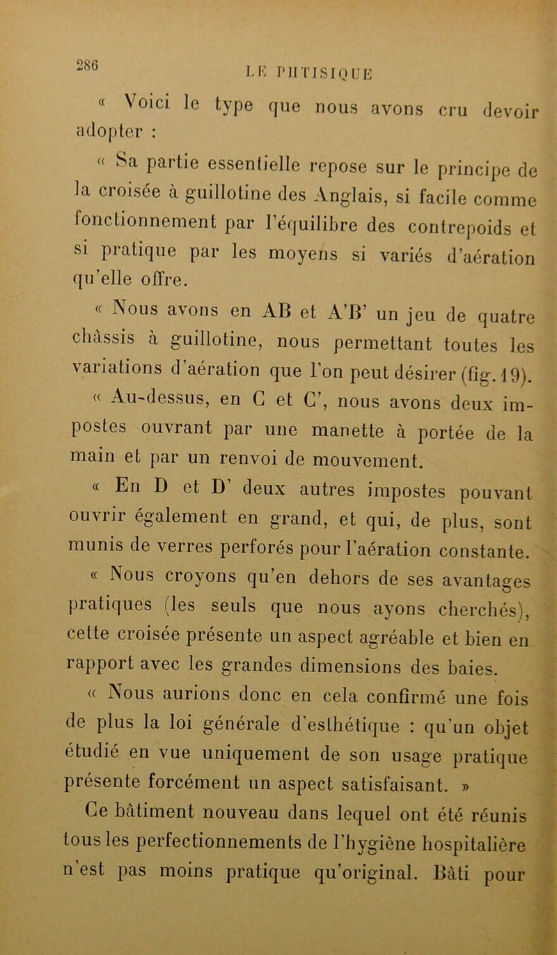 Mî PHTISIQUE « Voici le type que nous avons cru devoir adopter : « Sa partie essentielle repose sur le principe de la croisée à guillotine des Anglais, si facile comme fonctionnement par 1 équilibre des contrepoids et si pratique par les moyens si variés d’aération qu’elle offre. « Nous avons en AB et A’B’ un jeu de quatre châssis à guillotine, nous permettant toutes les variations d’aération que l’on peut désirer (fig. 19). « Au-dessus, en G et G’, nous avons deux im- postes ouvrant par une manette à portée de la main et par un renvoi de mouvement. « En D et D’ deux autres impostes pouvant ouvrir également en grand, et qui, de plus, sont munis de verres perforés pour l’aération constante. « Nous croyons qu en dehors de ses avantages pratiques (les seuls que nous ayons cherchés), cette croisée présente un aspect agréable et bien en rapport avec les grandes dimensions des baies. « Nous aurions donc en cela confirmé une fois de plus la loi générale d’esthétique : qu'un objet étudié en vue uniquement de son usage pratique présente forcément un aspect satisfaisant. » Ce bâtiment nouveau dans lequel ont été réunis tous les perfectionnements de l’hygiène hospitalière n’est pas moins pratique qu’original. Bâti pour