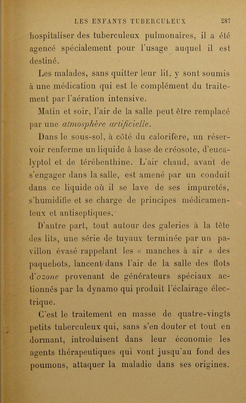 hospitaliser des tuberculeux pulmonaires, il a été agencé spécialement pour l’usage auquel il est destiné. Les malades, sans quitter leur lit, y sont soumis à une médication qui est le complément du traite- ment par l’aération intensive. Matin et soir, l’air de la salle peut être remplacé par une atmosphère artificielle. Dans le sous-sol, à côté du calorifère, un réser- voir renferme un liquide à base de créosote, d’euca- lyptol et de térébenthine. L’air chaud, avant de s’engager dans la salle, est amené par un conduit dans ce liquide où il se lave de ses impuretés, s’humidifie et se charge de principes médicamen- teux et antiseptiques. D’autre part, tout autour des galeries à la tête des lits, une série de tuyaux terminée par un pa- villon évasé rappelant les « manches à air » des paquebots, lancent dans l’air de la salle des flots d'ozone provenant de générateurs spéciaux ac- tionnés par la dynamo qui produit l’éclairage élec- trique. C’est le traitement en masse de quatre-vingts petits tuberculeux qui, sans s’en douter et tout en dormant, introduisent dans leur économie les agents thérapeutiques qui vont jusqu’au fond des poumons, attaquer la maladie dans ses origines.