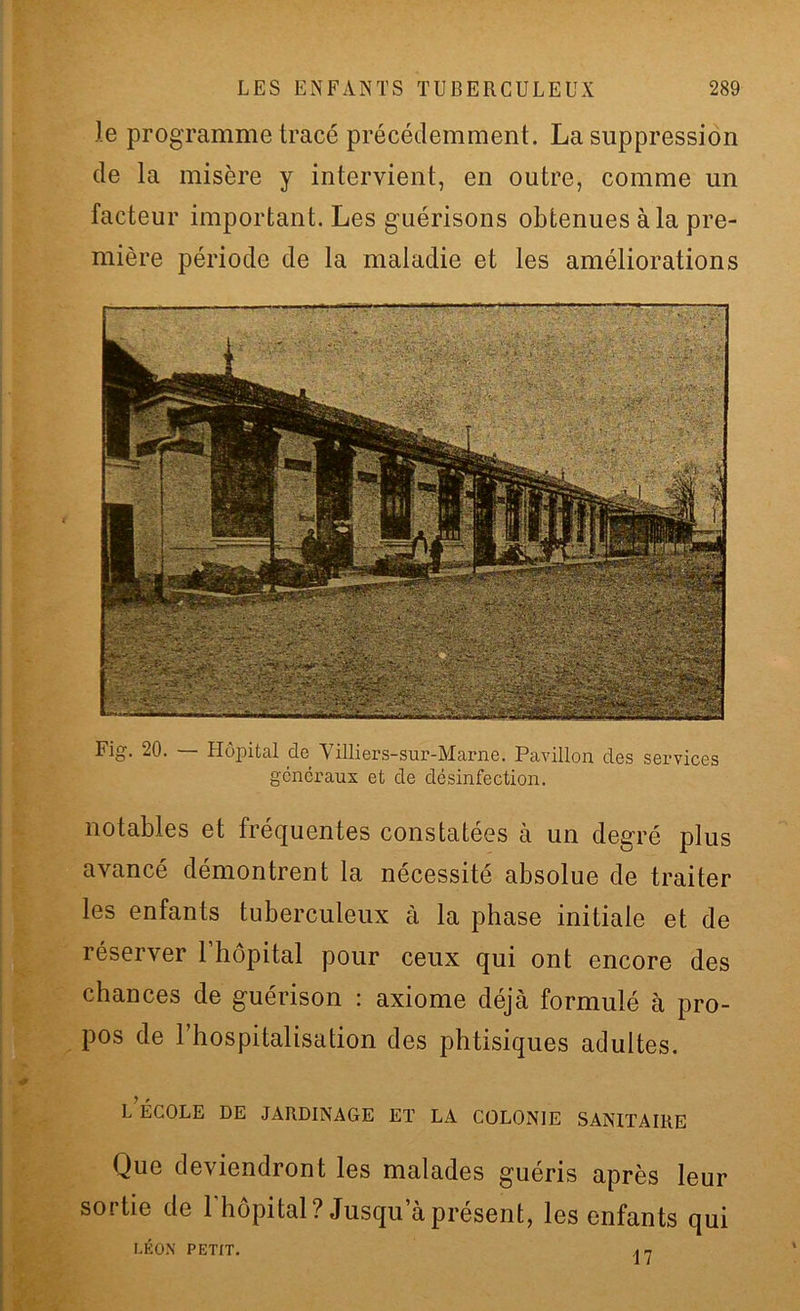 le programme tracé précédemment . La suppression de la misère y intervient, en outre, comme un facteur important. Les guérisons obtenues à la pre- mière période de la maladie et les améliorations Fig. 20. — Hôpital de Villiers-sur-Marne. Pavillon des services généraux et de désinfection. notables et fréquentes constatées à un degré plus avancé démontrent la nécessité absolue de traiter les enfants tuberculeux à la phase initiale et de réserver l’hôpital pour ceux qui ont encore des chances de guérison : axiome déjà formulé à pro- pos de l’hospitalisation des phtisiques adultes. L ÉCOLE DE JARDINAGE ET LA COLONIE SANITAIRE Que deviendront les malades guéris après leur sortie de l’hôpital? Jusqu a présent, les enfants qui LÉON PETIT. An