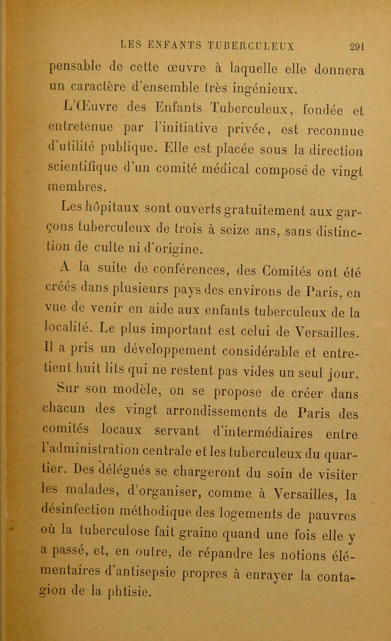 pensable de cette œuvre à laquelle elle donnera un caractère d’ensemble très ingénieux. L’Œuvre des Enfants Tuberculeux, fondée et entretenue par 1 initiative privée, est reconnue d utilité publique. Elle est placée sous la direction scientifique d un comité médical composé de vingt membres. Les hôpitaux sont ouverts gratuitement aux gar- çons tuberculeux de trois à seize ans, sans distinc- tion de culte ni d’origine. A la suite de conférences, des Comités ont été créés dans plusieurs pays des environs de Paris, en vue de venir en aide aux enfants tuberculeux de la localité. Le plus important est celui de Versailles. Il a pris un développement considérable et entre- tient huit lits qui ne restent pas vides un seul jour. bui son modèle, on se propose de créer dans chacun des vingt arrondissements de Paris des comités locaux servant d’intermédiaires entre 1 administration centrale et les tuberculeux du quar- tier. Des délégués se chargeront du soin de visiter les malades, d organiser, comme à Versailles, la désinfection méthodique des logements de pauvres où la tuberculose fait graine quand une fois elle y a passé, et, en outre, de répandre les notions élé- mentaires d antisepsie propres à enrayer la conta- gion de la phtisie.