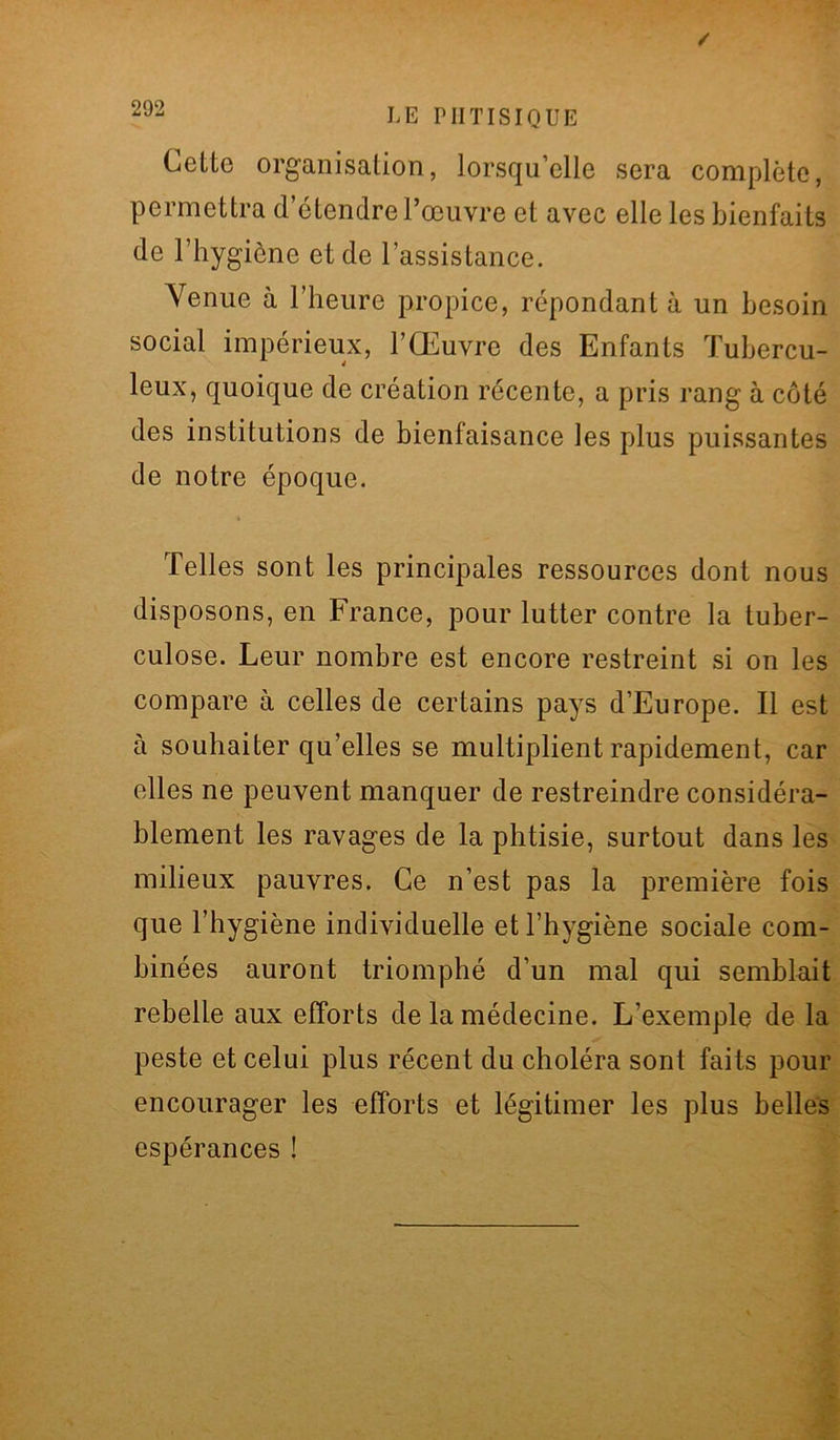 Celte organisation, lorsqu’elle sera complète, permettra d’étendre l’œuvre et avec elle les bienfaits de l’hygiène et de l’assistance. Venue à l’heure propice, répondant à un besoin social impérieux, l’Œuvre des Enfants Tubercu- leux, quoique de création récente, a pris rang à côté des institutions de bienfaisance les plus puissantes de notre époque. Telles sont les principales ressources dont nous disposons, en France, pour lutter contre la tuber- culose. Leur nombre est encore restreint si on les compare à celles de certains pays d’Europe. Il est à souhaiter qu’elles se multiplient rapidement, car elles ne peuvent manquer de restreindre considéra- blement les ravages de la phtisie, surtout dans les milieux pauvres. Ce n’est pas la première fois que l’hygiène individuelle et l’hygiène sociale com- binées auront triomphé d’un mal qui semblait rebelle aux efforts de la médecine. L’exemple de la peste et celui plus récent du choléra sont faits pour encourager les efforts et légitimer les plus belles espérances !
