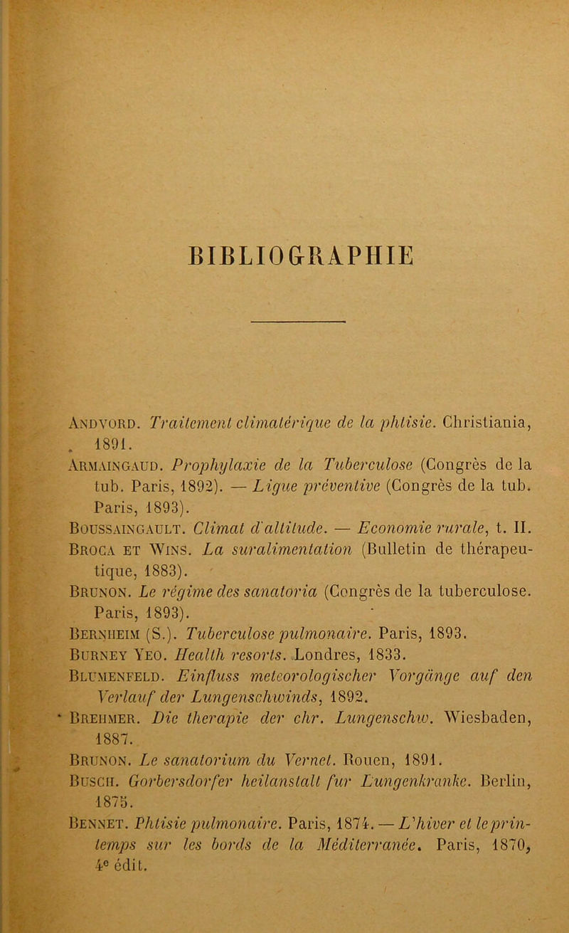 BIBLIOGRAPHIE Andvord. Traitement climatérique de la phtisie. Christiania, . 1891. Armaingaud. Prophylaxie de la Tuberculose (Congrès de la tub. Paris, 1892). — Ligue préventive (Congrès de la tub. Paris, 1893). Boussaingault. Climat d'altitude. — Economie rurale, t. II. Broca et Wins. La suralimentation (Bulletin de thérapeu- tique, 1883). Brunon. Le régime des sanatoria (Congrès de la tuberculose. Paris, 1893). Bernheim (S.). Tuberculose pulmonaire. Paris, 1893. Burney Yeo. Health resorts. Londres, 1833. Blumenfeld. Einfluss meteorologischer Vorgânge ciuf den Verlauf der Lungenschwinds, 1892. * Breiimer. Die thérapie der chr. Lungenschw. Wiesbaden, 1887. Brunon. Le sanatorium du Vernet. Rouen, 1891. Büsch. Gorbersdorfer heilanslalt fur Lungenkranke. Berlin, 1875. Bennet. Phtisie pulmonaire. Paris, 1874. — L'hiver et leprin- temps sur les bords de la Méditerranée. Paris, 1870, 4e édit.