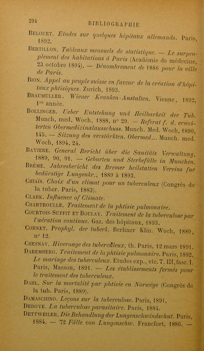 BIBLIOGRAPHIE B“- ElUdeS SUr qudques hôpitaux allemands. Paris 1 O . Bertillon. Tableaux mensuels de statistique. — le sur,,eu plement des habitations à Paris (Académie de médecine ~3 octobre 1894). — Dénombrement de 1886 pour la ville de Paris. Bion. Appel au peuple suisse en faveur de la création d'hôpi- taux phtisiques. Zurich, 1893. Braumuller. Wiener Kranhen-Anstallen. Vienne 1892 lre année. Bollinger. Ueber Entstehung und Heilbarkeit der Tub Munch, med. Woch, 1888, n° 29. - Referai f. d. erwei- terten Obermedizinalausschuss. Munch. Med. Woch. 1890 145. Sitzung des verstàrkten. Obermed... Munch med Woch, 1894, 24. Bavière. General Bericht über die Sanitàts Verwaltung, 1889, 90, 91. — Geburten und Sterbefàlle in München. Breme. Jahresberichl des Bremer heilstatlen Vereins fur bedürstige Lungenkr., 1889 à 1893. Chiais. Choix d'un climat pour un tuberculeux (Congrès de la tuber. Paris, 1883). Clark. Influence of Climale. Ciiartroulle. Traitement de la phtisie pulmonaire. Courtois-Suffit et Boulay. Traitement de la tuberculose par l aération continue. Gaz. des hôpitaux, 1893. Cornet. Prophyl. der tuberk. Berliner Klin. Woch 1889 n° 12. Ciiesnay. Hivernage des tuberculeux, th. Paris, 12 mars 1891. Daremberg. Traitement de la phtisie pulmonaire. Paris. 1892. Le mariage des tuberculeux. Etudes exp., etc.!. III,fasc. I. Paris, Masson, 1891. — Les établissements fermés pour le traitement des tuberculeux. Dahl. Sur la mortalité par phtisie en Norwège (Congrès de la tub. Paris, 1889). Damasciiino. Leçons sur la tuberculose. Paris, 1891. Debove. La tuberculose parasitaire. Paris, 1884. Dettweiler. Die Behandlung der Lungenschwindschut. Paris, 1884. — 72 F cille von Lungenschw. Francfort, 1886. —