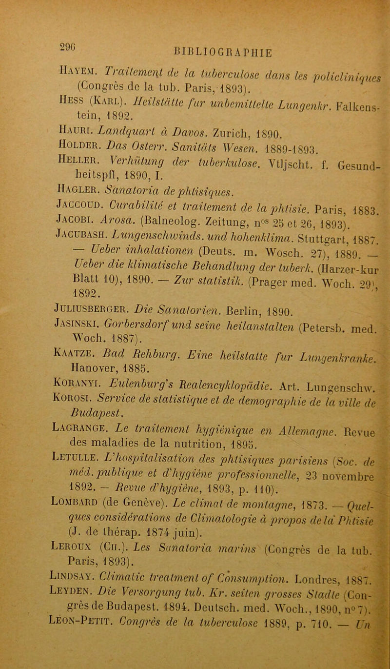 290 bibliographie Haïem. Traitement, de la tuberculose dans les policliniques (Congrès de la lu b. Paris, 1893). IIess (Karl). Heilstàtle fur unbemitlelle Lunqenkr. Falkens- tein, 1892. IIaurl Landquart à Davos. Zurich, 1890. IIolder. Das Oslerr. Sanitàls Wesen. 1889-1893. IIeller. Verhütung der tuberhulose. Ytljscht. f. Gesund- heilspfl, 1890, I. IIagler. Sanatoma de phtisiques. Jaccoud. Curabilité et traitement de la phtisie. Paris, 1883. Jacobt. Arosa. (Balneolog. Zeitung, nos 23 et 26, 1893). Jacubash. Lungenschwinds. und hohenklima. Stuttgart, 1887. — Ueber inlialationen (Deuts. m. Wosch. 27). 1889. — Ueber die klimatisclie Behandlung der luberk. (Harzer-kur Blatt 10), 1890. — Zur statistik. (Prager med. Woch ^9' 1892. Juliusberger. Die Sanatorien. Berlin, 1890. Jasinski. Gorbersdorf und seine heilanstalten (Petersb med Woch. 1887). Kaatze. Bad Behburg. Eine lieilstatte fur Lungenkranke. ITanover, 1885. Koran'h. Eulenburg s Realencyklopadie. Art. Lungenschw. Korosi. S a vice de statistique et de démographie de la ville de Budapest. Lagrange. Le traitement hygiénique en Allemagne. Revue des maladies de la nutrition, 1895. Letulle. L hospitalisation des phtisiques parisiens (Soc. de méd. publique et d'hygiène professionnelle, 23 novembre 1892. - Revue d'hygiène, 1893, p. 110). Lombard (de Genève). Le climat de montagne, 1873. —Quel- ques considérations de Climatologie à propos delà Phtisie (J. de thérap. 1874 juin). Leroux (Cij.). Les Sanatoria marins (Congrès de la tub. Paris, 1893). Lindsay. Climalic treatmentof Consumption. Londres, 1887. Leyden. Die Versorgung tub. Kr. seilen grosses Sladle (Con- grès de Budapest. 1894. Deutsch. med. Woch., 1890, n°7). Léon-Petit. Congrès de la tuberculose 1889, p. 710. — Un