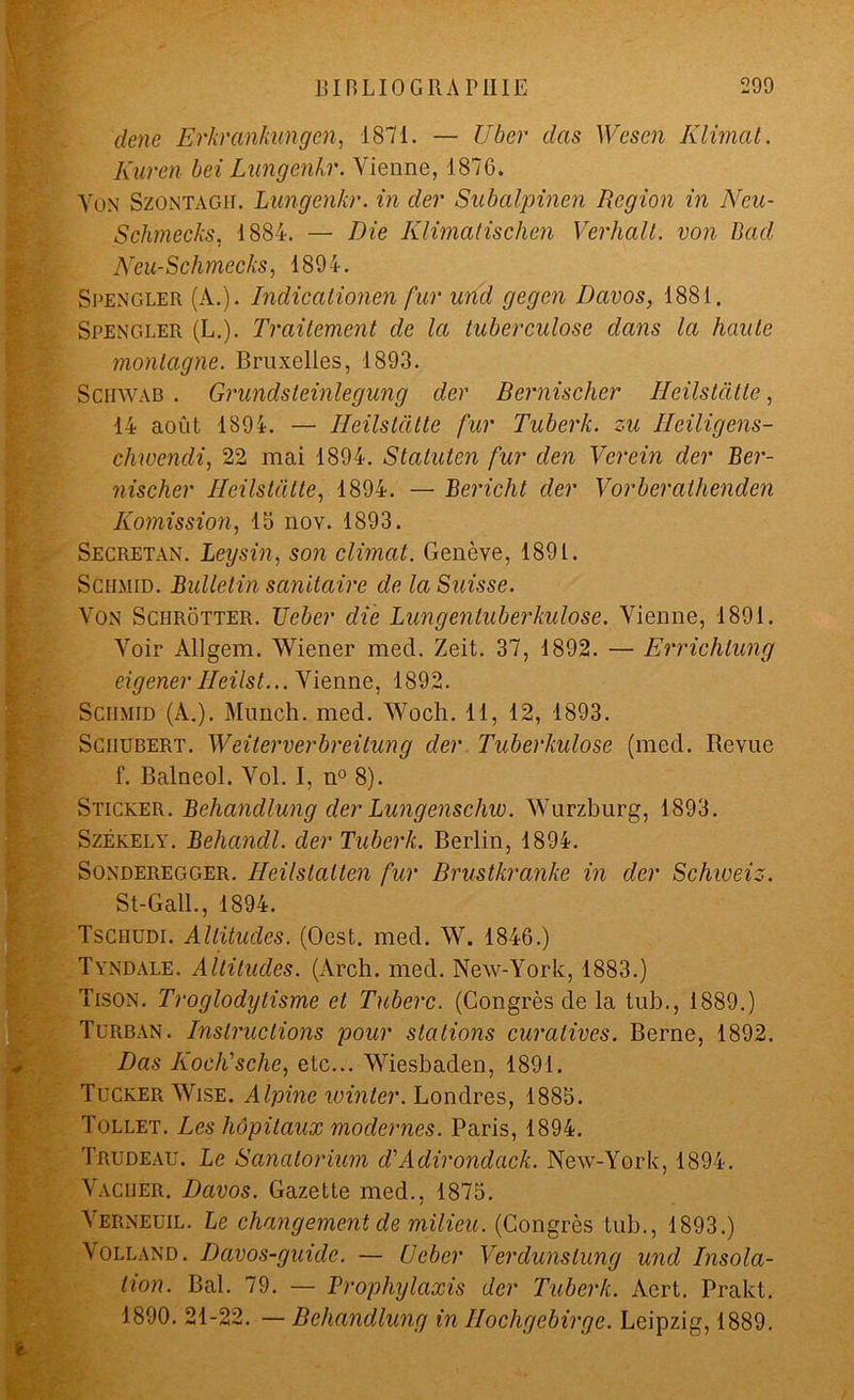 dene Erkrankungen, 1871. — Uber das Wcscn K limât. Kuren bei Lungenhr. Vienne, 1876. Von Szontagit. Lungenkr. in der Subalpinen Région in Neu- Schmecks, 1884. — Die Klimatisclien Verhalt. von Dad Neu-Schmecks, 1894. Spengler (A.). Indicationen fur and gegen Davos, 1881. Spengler (L.). Traitement de la tuberculose dans la haute montagne. Bruxelles, 1893. Schwab . Grundsteinlegung der Bernischer Heilstdtle, 14 août 1894. — Ileilstdtte fur Tuberk. zu Ileiligens- cliwendi, 22 mai 1894. Statuten fur den Verein der Ber- nischer Ileilstdtte, 1894. — Bericht der Vorberathenden Iiomission, 13 nov. 1893. Secretan. Leysin, son climat. Genève, 1891. Schmid. Bulletin sanitaire de la Suisse. Von Schrôtter. TJeber die Lungentuberkulose. Vienne, 1891. Voir Allgem. Wiener med. Zeit. 37, 1892. — Errichlung eigener Ileilst... Vienne, 1892. Schmid (A.). Munch. med. Wocli. 11, 12, 1893. Schubert. Weiterverbreitung der Tuberkulose (med. Revue f. Balneol. Vol. I, n° 8). ' Sticker. Behandlung der Lungenschw. Wurzburg, 1893. Székely. Behandl. der Tuberk. Berlin, 1894. Sonderegger. Ileilslalten fur Brustkranke in der Schweiz. St-Gall., 1894. Tschudi. Altitudes. (Oest. med. W. 1846.) Tyndale. Altitudes. (Arch. med. New-York, 1883.) Tison. Troglodytisme et Tuberc. (Congrès de la tub., 1889.) Turban. Instructions pour stations curatives. Berne, 1892. Das Iioch'sche, etc... Wiesbaden, 1891. Tucker Wise. Alpine teinter. Londres, 1885. Tollet. Les hôpitaux modernes. Paris, 1894. Trudeau. Le Sanatorium d'Adirondack. New-York, 1894. Vacher. Davos. Gazette med., 1875. Verneuil. Le changement de milieu. (Congrès tub., 1893.) Volland. Davos-guide. — U cher Verdunslung und Insola- tion. Bal. 79. — Prophylaxis der Tuberk. Aert. Prakt. 1890. 21-22. — Behandlung in Ilochgebirge. Leipzig, 1889.