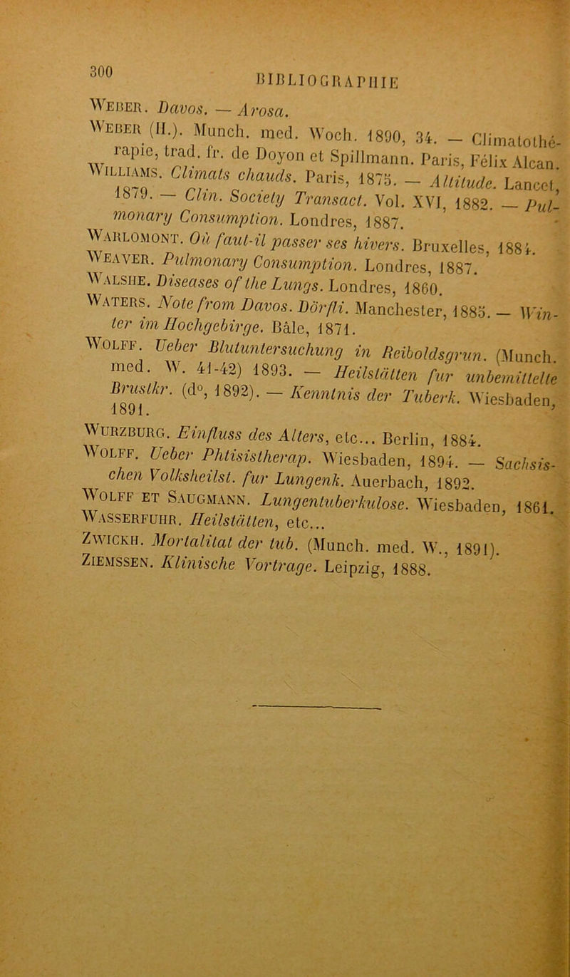 BIB LIO G R AI» Il IE Weber. Davos. —Arosa. W“'(ll|l racd- Woch. 1890, 34. - Climatolhé- Wn mu? rr G, T” Ct SPillmann- Félix Alcan. , ' rUsftauds- Pa™, 1875. - Altitude. Lancet, iy7J- Clin- Society Transact. Vol. XVf, 1882. — Pul- monary Consumption. Londres, 1887. Warlomont. Où faut-il passer ses hivers. Bruxelles, 188 k Weaver. Pulmonary Consumption. Londres, 1887. V alsiie. Diseuses of llie Lungs. Londres, 1860. Waters. Notefrom Davos. Dôrfli. Manchester, 1885. - Win- ler im Iiochgebirge. Bâle, 1871. Wolff Ueber Blutuntersuchung in Reiboldsgrun. (Munch. ‘ W‘ 4l'/l2) 1893- — Heilstatten fur unbemittelte Bnislkr. (do, J892). - Kenntnis der Tuberk. Wiesbaden 1891. Wurzburg. Einfluss des Allers, etc... Berlin, 1884. Wolff. Ueber Phtisislherap. Wiesbaden, 1894. — Sachsis- chen Volksheilst. fur Lungenk. Auerbach, 1892. Wolff et Saugmann. Lungentuberkulose. Wiesbaden, 1861. Wasserfuhr. Heilstatten, etc... Zwickh. Morlalitat der tub. (Munch. med. W.. 1891). Ziemssen. Klinische Vortrage. Leipzig, 1888.