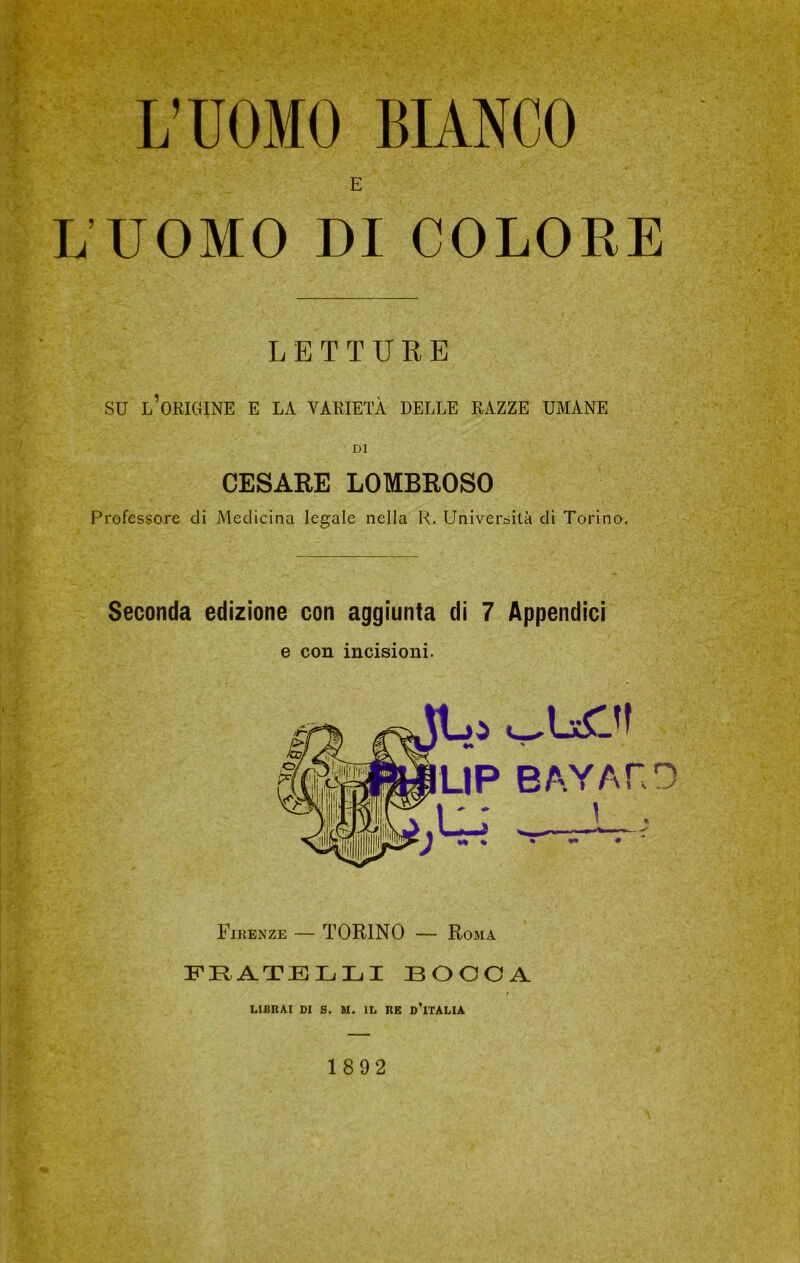 L’UOMO BIANCO L’UOMO DI COLORE LETTURE su l’oricìine e la varietà delle razze umane DI CESARE LOMBROSO Professore di Medicina legale nella R. Università di Torino. Seconda edizione con aggiunta di 7 Appendici e con incisioni. LIP BA.YAnn \ . Firenze — TORINO — Roma FRATELLI BOCCA LIBRAI DI S. M. IL RE d'ITALIA 1892