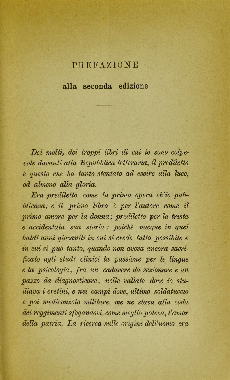 PREFAZIONE alla seconda edizione Dei molti, dei troppi libri di cui io sono colpe- vole davanti alla Depubblica letteraria^ il prediletto è questo che ha tanto stentato ad escire alla luce, od almeno alla gloria. Era prediletto come la prima opera ch'io pub- blicava; e il primo libro è per l'autore come il primo amore per la donna; prediletto per la trista e accidentata sua storia : poiché nacque in quei baldi anni giovanili in cui si crede tutto possibile e in cui si può tanto, quando non aveva ancora sacri- ficato agli studi clinici la passione per le lingue e la psicologia, fra un cadavere da sezionare e un pazzo da diagnosticare, nelle vallate dove io stu- diava i cretini, e nei campi dove, ultimo soldatuccio e poi mediconzolo militare, me ne stava alla coda dei reggimenti sfogandovi, come meglio poteva, l'amor della patria. La ricerca sulle origini dell'uomo era