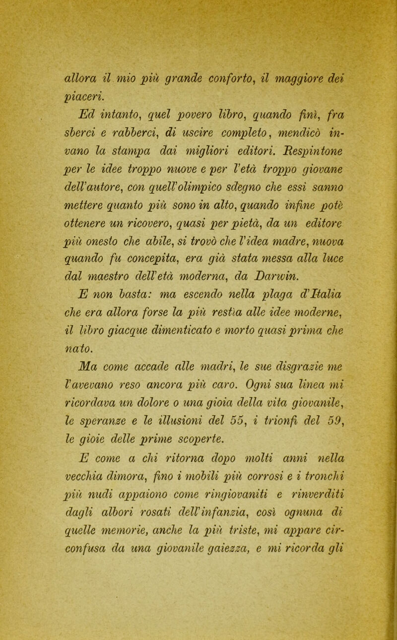 allora il mio più grande conforto^ il maggiore dei piaceri. Ed intanto., quel povero libro., quando finì., fra sberci e rabberci., di uscire completo., mendicò in- vano la stampa dai migliori editori. Respintone per le idee troppo nuove e per l'età troppo giovane dell'autore., con quell'olimpico sdegno che essi sanno mettere quanto più sono in alto., quando infine potè ottenere un ricovero., quasi per pietà., da im editore più onesto che abile^ si trovò che Videa madre., nuova quando fu concepita^ era già stata messa alla luce dal maestro dell'età moderna^ da Danvin. E non basta: ma escendo nella plaga d'Italia che era allora forse la più restìa alle idee moderne., il libro giacque dimenticato e morto quasi prima che nato. Ma come accade alle madri., le sue disgrazie me l'avevano reso ancora piti caro. Ogni sua linea mi ricordava un dolore o una gioia della vita giovanile., le speranze e le illusioni del 55, i trionfi del 59, le gioie delle prime scoperte. E come a chi ritorna dopo molti anni nella vecchia dimora, fino i mobili più corrosi e i tronchi più nudi appaiono come ringiovaniti e rinverditi dagli albori rosati dell'infanzia, così ognuna di quelle memorie, anche la p>iù triste, mi appare cir-