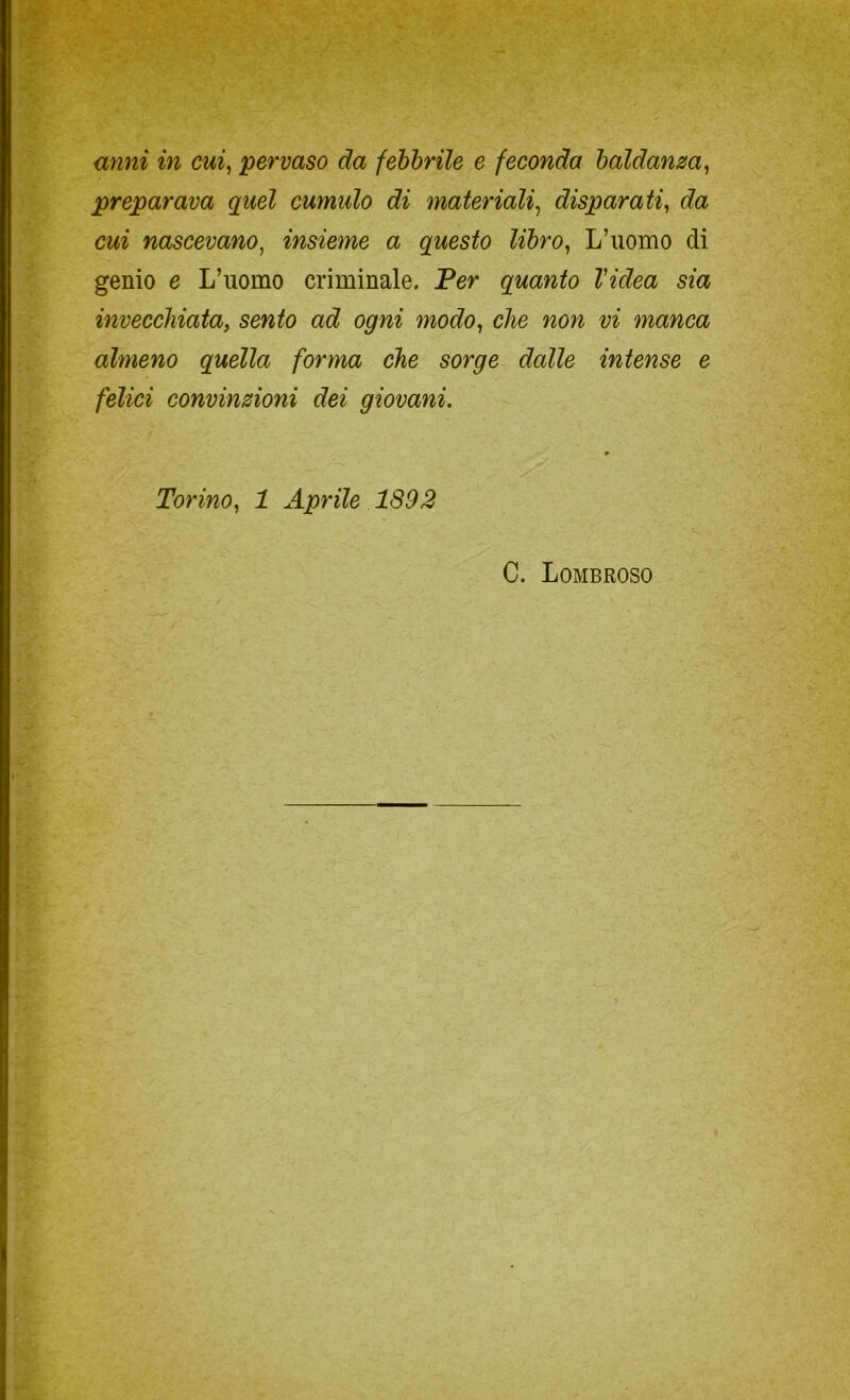 preparava quel cumulo di materiali^ disparati^ da cui nascevano^ insieme a questo libro^ L’uomo di genio e L’uomo criminale. Fer quanto l'idea sia invecchiata, sento ad ogni modo, che non vi manca almeno quella forma che sorge dalle intense e felici convinzioni dei giovani. Torino, 1 Aprile 1892 C. Lombroso