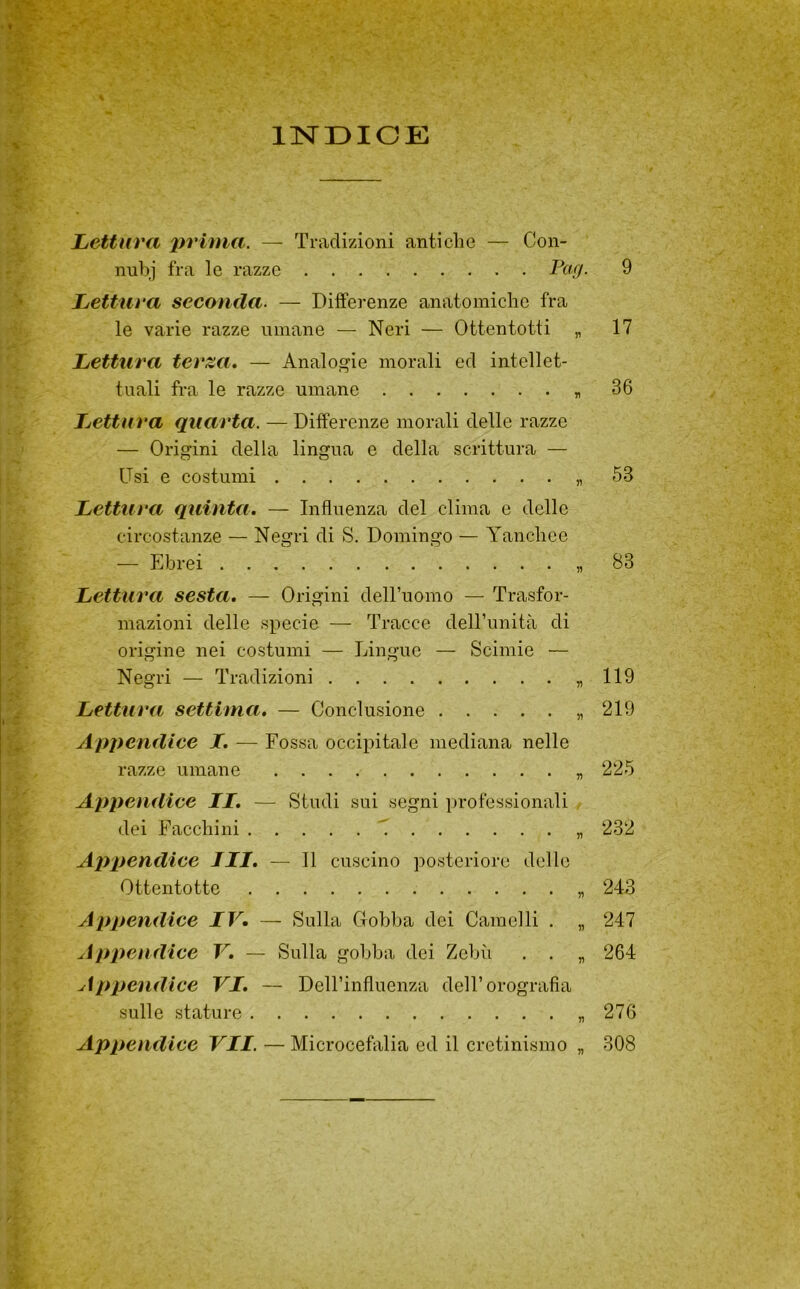 INDICE Lettura lìvluia. — Tradizioni antiche — Con- nul)j fra le razze 9 Lettura seconda. — Differenze anatomiche fra le varie razze umane — Neri — Ottentotti „ 17 Lettura terza* — Analogie morali ed intellet- tuali fra le razze umane « 36 Lettura quarta. — Differenze morali delle razze — Origini della lingua e della scrittura — Usi e costumi 53 Lettura quinta. — Influenza del clima e delle circostanze — Negri di S. Domingo — Yanchee — Ebrei 83 Lettura sesta, — Origini deH’uomo — Trasfor- mazioni delle specie — Tracce deU’unità di origine nei costumi — Lingue — Scimie — Negri — Tradizioni «119 Lettura settima. — Conclusione „ 219 Appendice I. — Fossa occipitale mediana nelle razze umane „ 225 Appendice IL. — Studi sui segni professionali dei Facchini „ 232 Appendice ILI, — 11 cuscino posteriore delle Ottentotte „ 243 Appendice IV. — Sulla Gobba dei Camelli . „ 247 Appendice V, — Sulla gobba dei Zebù . . „ 264 Appendice VI. — DeH’influenza dell’orografia sulle stature « 276