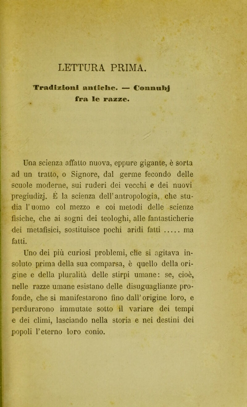 LETTURA PRIMA. Tradizioni anticlie. — Couniilij fra le razze. ì 1 I i i Una scienza affatto nuova, eppure gigante, è sorta ad un tratto, o Signore, dal germe fecondo delle scuole moderne, sui ruderi dei vecchi e dei nuovi r pregiudizj. É la scienza dell’antropologia, che stu- > dia l’uomo col mezzo e coi metodi delle scienze fìsiche, che ai sogni dei teologhi, alle fantasticherie dei metafìsici, sostituisce pochi aridi fatti ma fatti. Uno dei più curiosi problemi, che si agitava in- soluto prima della sua comparsa, è quello della ori- gine e della pluralità delle stirpi umane: se, cioè, nelle razze umane esistano delle disuguaglianze pro- fonde, che si manifestarono fino dall’ origine loro, e perdurarono immutate sotto il variare dei tempi e dei climi, lasciando nella storia e nei destini dei popoli l’eterno loro conio.
