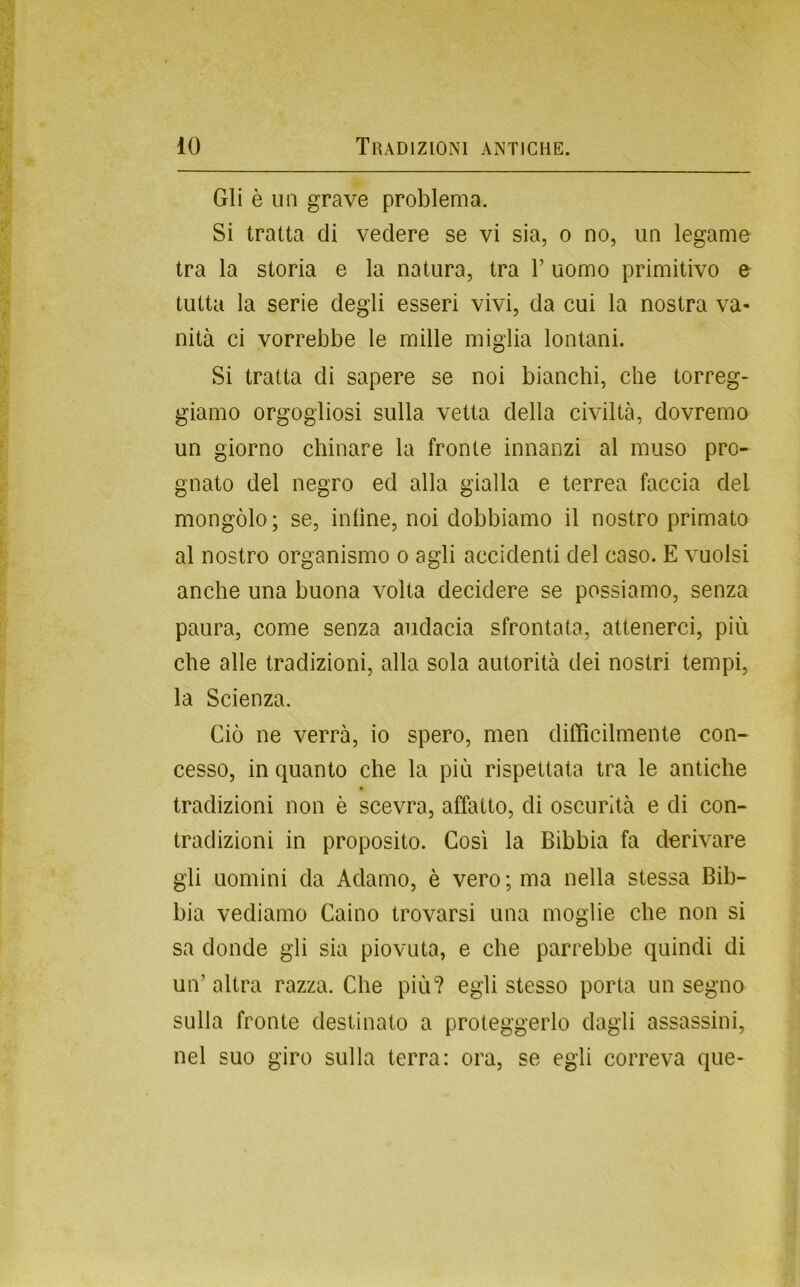 Gli è un grave problema. Si tratta di vedere se vi sia, o no, un legame tra la storia e la natura, tra V uomo primitivo e tutta la serie degli esseri vivi, da cui la nostra va- nità ci vorrebbe le mille miglia lontani. Si tratta di sapere se noi bianchi, che torreg* giamo orgogliosi sulla vetta della civiltà, dovremo un giorno chinare la fronte innanzi al muso pro- gnato del negro ed alla gialla e terrea faccia del mongolo; se, infine, noi dobbiamo il nostro primato al nostro organismo o agli accidenti del caso. E vuoisi anche una buona volta decidere se possiamo, senza paura, come senza audacia sfrontata, attenerci, più che alle tradizioni, alla sola autorità dei nostri tempi, la Scienza. Ciò ne verrà, io spero, men difficilmente con- cesso, in quanto che la più rispettata tra le antiche tradizioni non è scevra, affatto, di oscurità e di con- tradizioni in proposito. Così la Bibbia fa derivare gli uomini da Adamo, è vero ; ma nella stessa Bib- bia vediamo Caino trovarsi una moglie che non si sa donde gli sia piovuta, e che parrebbe quindi di un’altra razza. Che più? egli stesso porta un segno sulla fronte destinato a proteggerlo dagli assassini, nel suo giro sulla terra; ora, se egli correva que-