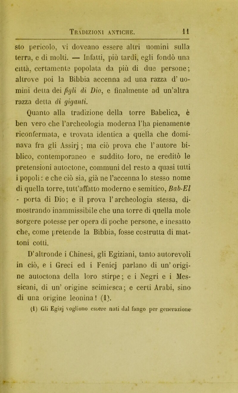 sto pericolo, vi doveano essere altri uomini sulla terra, e di molti. — Infatti, più tardi, egli fondò una città, certamente popolata da più di due persone; altrove poi la Bibbia accenna ad una razza d’ uo- mini detta dei figli di Dio, e finalmente ad un’altra razza detta di giganti. Quanto alla tradizione della torre Babelica, è ben vero che Tarcheologia moderna l’ha pienamente riconfermata, e trovata identica a quella che domi- nava fra gli Assirj ; ma ciò prova che T autore bi- blico, contemporaneo e suddito loro, ne ereditò le pretensioni autoctone, communi del resto a quasi tutti i popoli : e che ciò sia, già ne Taccenna lo stesso nome di quella torre, tutt’affatto moderno e semitico, Bab-El - porta di Dio; e il prova l’archeologia stessa, di- mostrando inammissibile che una torre di quella mole sorgere potesse per opera di poche persone, e inesatto che, come pretende la Bibbia, fosse costrutta di mat- toni cotti. D’altronde i Chinesi, gli Egiziani, tanto autorevoli in ciò, e i Greci ed i Fenicj parlano di un’origi- ne autoctona della loro stirpe ; e i Negri e i Mes- sicani, di un’ origine scimiesca; e certi Arabi, sino di una origine leonina! (1). (1) Gli Egizj ^ogliono essere nati dal fango per generazione