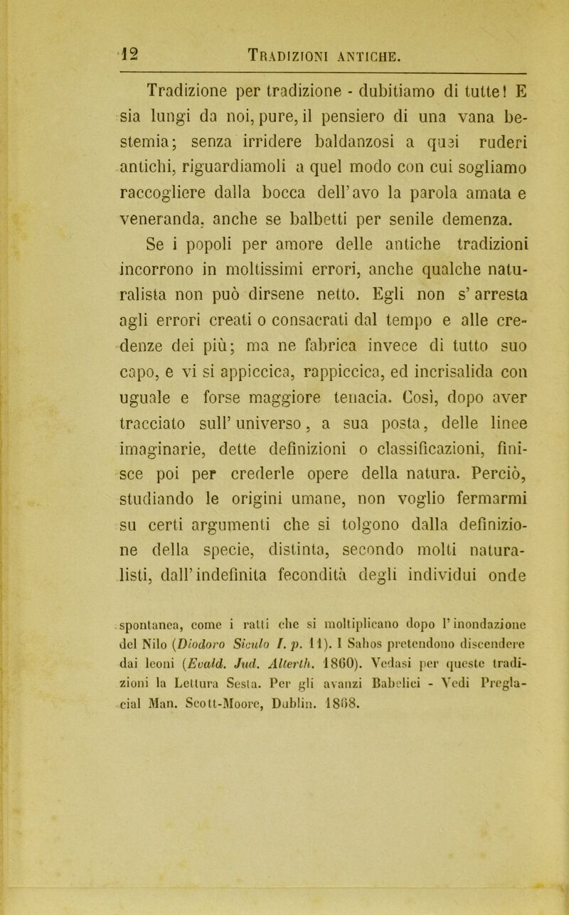 Tradizione per tradizione - dubitiamo di tutte! E sia lungi da noi, pure, il pensiero di una vana be- stemia; senza irridere baldanzosi a quei ruderi antichi, riguardiamoli a quel modo con cui sogliamo raccogliere dalla bocca dell’avo la parola amala e veneranda, anche se balbetti per senile demenza. Se i popoli per amore delle antiche tradizioni incorrono in moltissimi errori, anche qualche natu- ralista non può dirsene netto. Egli non s’arresta agli errori creati o consacrati dal tempo e alle cre- denze dei più; ma ne fabrica invece di tutto suo capo, e vi si appiccica, rappiccica, ed incrisalida con uguale e forse maggiore tenacia. Così, dopo aver tracciato sull’ universo, a sua posta, delle linee imaginarie, dette definizioni o classificazioni, fini- sce poi per crederle opere della natura. Perciò, studiando le origini umane, non voglio fermarmi su certi argumenti che si tolgono dalla definizio- ne della specie, distinta, secondo molti natura- listi, dall’indefinita fecondità degli individui onde spontanea, come i ratti che si moltiplicano dopo l’inondazione del Nilo {Diodoro Siculo f. p. H). I Salios pretendono discendere dai leoni {Eoald. Jnd. Alterili. 1800). Vedasi per queste tradi- zioni la Lettura Sesta. Pei‘ gli avanzi Babelici - Vedi Prcgla- cial Man. Scott-Moore, Dublin. 1808.