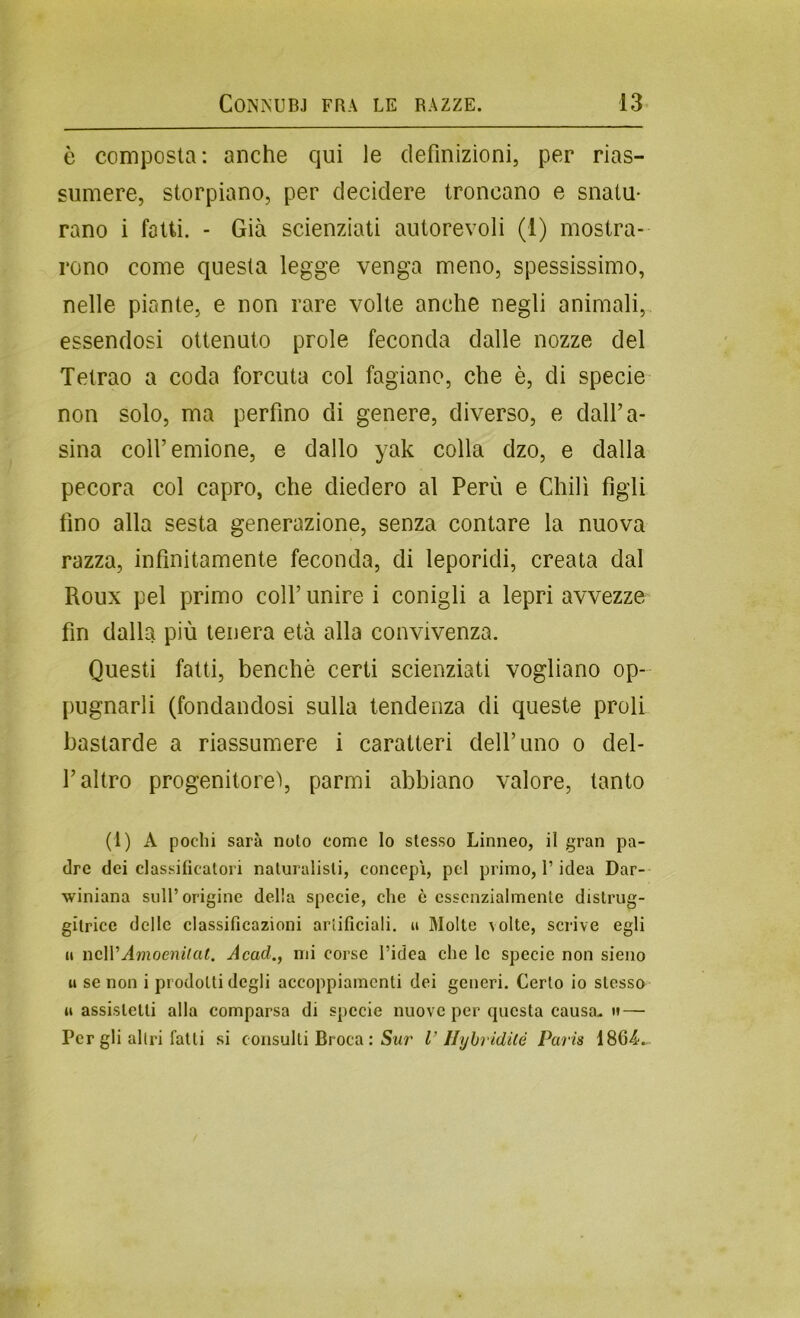 è composta: anche qui le definizioni, per rias- sumere, storpiano, per decidere troncano e snatu- rano i fotti. - Già scienziati autorevoli (1) mostra- rono come questa legge venga meno, spessissimo, nelle piante, e non rare volte anche negli animali, essendosi ottenuto prole feconda dalle nozze del Tetrao a coda forcuta col fagiano, che è, di specie non solo, ma perfino di genere, diverso, e dalFa- sina coll’emione, e dallo yak colla dzo, e dalla pecora col capro, che diedero al Perù e Chili figli fino alla sesta generazione, senza contare la nuova razza, infinitamente feconda, di leporidi, creata dal Roux pel primo coll’ unire i conigli a lepri avvezze fin dalla più tenera età alla convivenza. Questi fatti, benché certi scienziati vogliano op- pugnarli (fondandosi sulla tendenza di queste proli bastarde a riassumere i caratteri dell’uno o del- l’altro progenitore'), parmi abbiano valore, tanto (1) A pochi sarà noto come lo stesso Linneo, il gran pa- dre dei classificatori naturalisti, concepì, pel primo, l’idea Dar- winiana sull’origine della specie, che è essenzialmente dislrug- gitrice delle classificazioni artificiali, u Molte volte, scrive egli il neWAmoeniiat. Acad,, mi corse l’idea che le specie non sieno u se non i prodotti degli accoppiamenti dei generi. Certo io stesso il assistetti alla comparsa di specie nuove per cpicsta causa. » — Per gli altri fatti si consulti Bruca : Swr V HyhridUé Paris 1864v