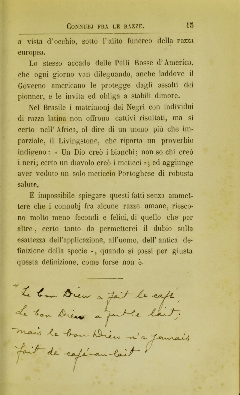 a vista d’occhio, sotto l’alito funereo della razza europea. Lo stesso accade delle Pelli Rosse d’America, che ogni giorno van dileguando, anche laddove il Governo americano le protegge dagli assalti dei pionner, e le invita ed obliga a stabili dimore. Nel Brasile i matrimonj dei Negri con individui di razza latina non offrono cattivi risultati, ma sì certo nell’ Africa, al dire di un uomo più che im- parziale, il Livingstone, che riporta un proverbio indigeno: « Un Dio creò i bianchi; non so chi creò i neri; certo un diavolo creò i meticci »; ed aggiunge aver veduto un solo meticcio Portoghese di robusta salute. É impossibile spiegare questi fatti senza ammet- tere che i connubj fra alcune razze umane, riesco- no molto meno fecondi e felici, di quello che per altre, certo tanto da permetterci il dubio sulla esattezza dell’applicazione, all’uomo, dell’ antica de- finizione della specie - , quando si passi per giusta questa definizione, come forse non è. “7- . ^