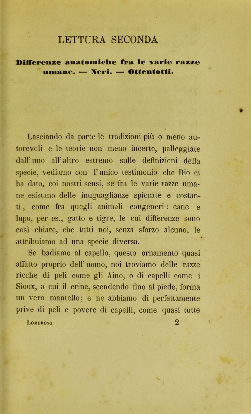 LETTURA SECONDA Dilfereuze anatoiiiiclie fra le varie razze iiiiiaiie. — Meri. — Ottentotti. Lasciando da parte lè tradizioni più o meno au- torevoli e le teorie non meno incerte, palleggiate dall’uno all’altro estremo sulle definizioni della specie, vediamo con l’unico testimonio che Dio ci ha dato, coi nostri sensi, se fra le varie razze uma- ne esistano delle inuguaglianze spiccate e costan- ti , come fra quegli animali congeneri : cane e lupo, per es., gatto e tigre, le cui differenze sono così chiare, che tutti noi, senza sforzo alcuno, le attribuiamo ad una specie diversa. Se badiamo al capello, questo ornamento quasi affatto proprio dell’uomo, noi troviamo delle razze ricche di peli come gli Aino, o di capelli come i Sioux, a cui il crine, scendendo fino al piede, forma un vero mantello; e ne abbiamo di perfettamente prive di peli e povere di capelli, come quasi tutte 2 Lombroso