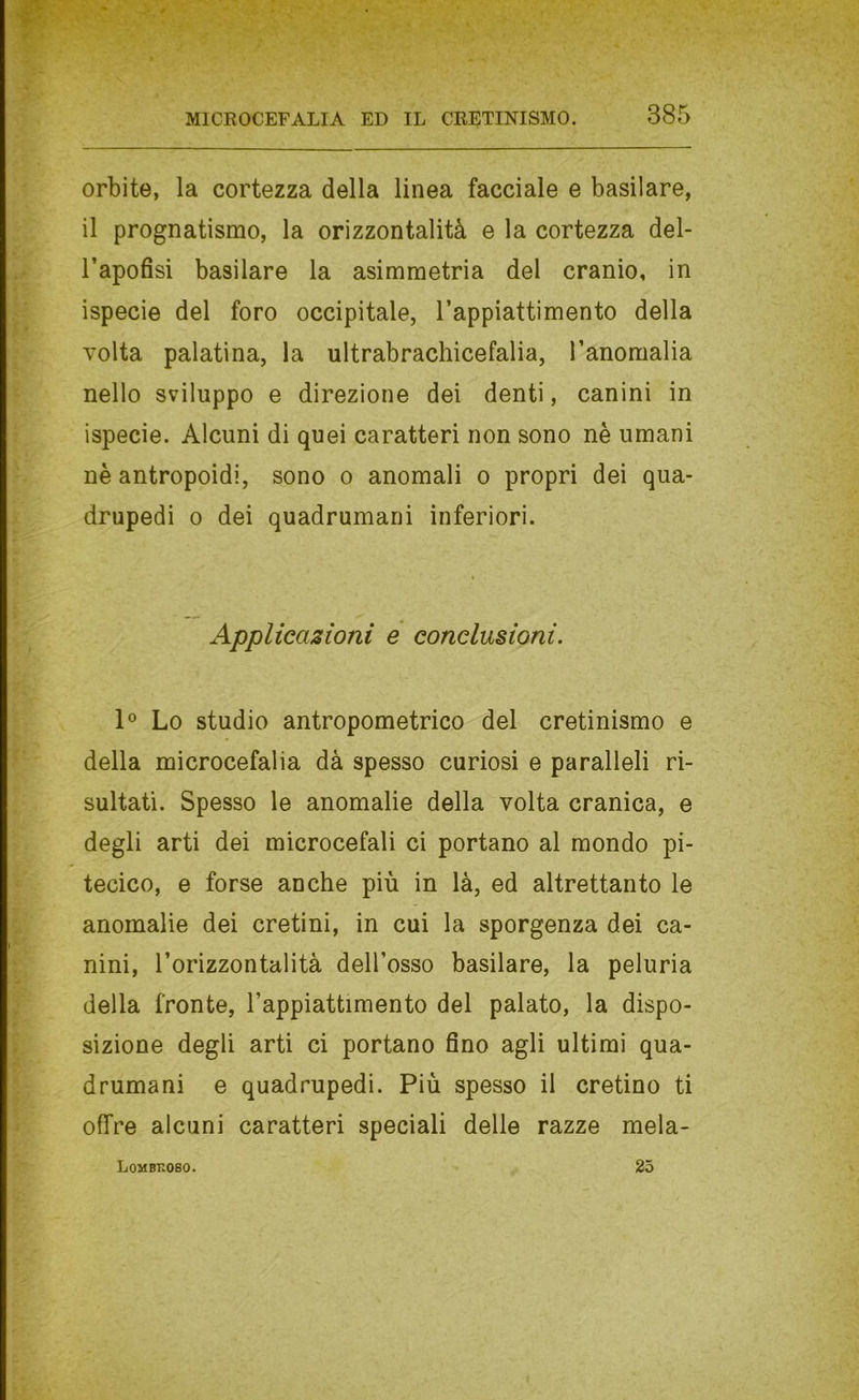 orbite, la cortezza della linea facciale e basilare, il prognatismo, la orizzontalità e la cortezza del- l’apofisi basilare la asimmetria del cranio, in ispecie del foro occipitale, l’appiattimento della volta palatina, la ultrabrachicefalia, l’anomalia nello sviluppo e direzione dei denti, canini in ispecie. Alcuni di quei caratteri non sono nè umani nè antropoidi, sono o anomali o propri dei qua- drupedi 0 dei quadrumani inferiori. Applicazioni e conclusioni. 1® Lo studio antropometrico del cretinismo e della microcefalia dà spesso curiosi e paralleli ri- sultati. Spesso le anomalie della volta cranica, e degli arti dei microcefali ci portano al mondo pi- tecico, e forse anche più in là, ed altrettanto le anomalie dei cretini, in cui la sporgenza dei ca- nini, l’orizzontalità dell’osso basilare, la peluria della fronte, l’appiattimento del palato, la dispo- sizione degli arti ci portano fino agli ultimi qua- drumani e quadrupedi. Più spesso il cretino ti offre alcuni caratteri speciali delle razze mela-