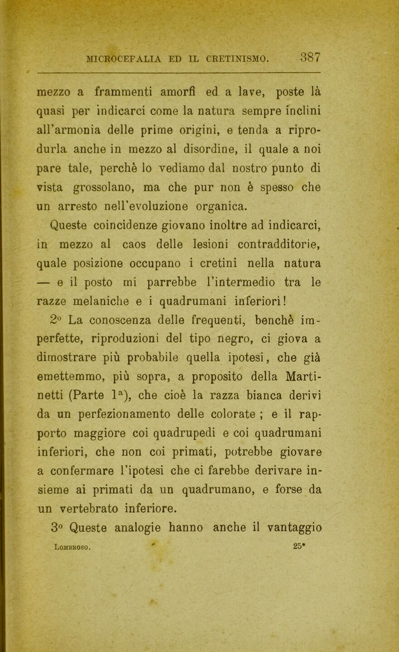 mezzo a frammenti amorfi ed a lave, poste là quasi per indicarci come la natura sempre inclini airarmonia delle prime origini, e tenda a ripro- durla anche in mezzo al disordine, il quale a noi pare tale, perchè lo vediamo dal nostro punto di vista grossolano, ma che pur non è spesso che un arresto nelTevoluzione organica. Queste coincidenze giovano inoltre ad indicarci, in mezzo al caos delle lesioni contradditorie, quale posizione occupano i cretini nella natura — e il posto mi parrebbe l’intermedio tra le razze melaniche e i quadrumani inferiori! 2^ La conoscenza delle frequenti, benché im- perfette, riproduzioni del tipo negro, ci giova a dimostrare più probabile quella ipotesi, che già emettemmo, più sopra, a proposito della Marti- netti (Parte 1^), che cioè la razza bianca derivi da un perfezionamento delle colorate ; e il rap- porto maggiore coi quadrupedi e coi quadrumani inferiori, che non coi primati, potrebbe giovare a confermare l’ipotesi che ci farebbe derivare in- sieme ai primati da un quadrumane, e forse da un vertebrato inferiore. 3® Queste analogie hanno anche il vantaggio