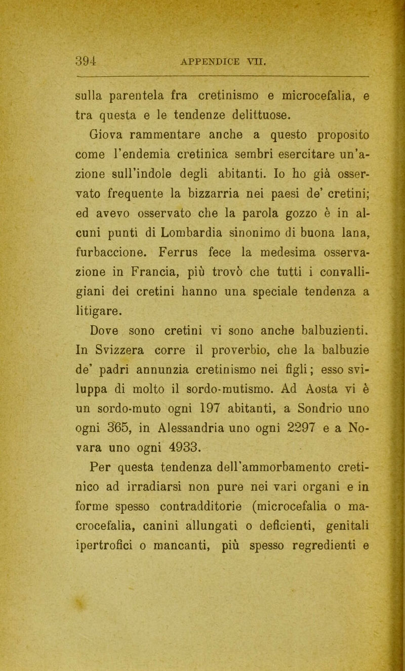 sulla parentela fra cretinismo e microcefalia, e tra questa e le tendenze delittuose. Giova rammentare anche a questo proposito come l’endemia cretinica sembri esercitare un’a- zione sull’indole degli abitanti. Io ho già osser- vato frequente la bizzarria nei paesi de’ cretini; ed avevo osservato che la parola gozzo è in al- cuni punti di Lombardia sinonimo di buona lana, furbaccione. Ferrus fece la medesima osserva- zione in Francia, più trovò che tutti i con valli- giani dei cretini hanno una speciale tendenza a litigare. Dove sono cretini vi sono anche balbuzienti. In Svizzera corre il proverbio, che la balbuzie de’ padri annunzia cretinismo nei figli ; esso svi- luppa di molto il sordo-mutismo. Ad Aosta vi è un sordo-muto ogni 197 abitanti, a Sondrio uno ogni 365, in Alessandria uno ogni 2297 e a No- vara uno ogni 4933. Per questa tendenza deU’ammorbamento creti- nico ad irradiarsi non pure nei vari organi e in forme spesso contradditorie (microcefalia o ma- crocefalia, canini allungati o deficienti, genitali ipertrofici o mancanti, più spesso regredienti e