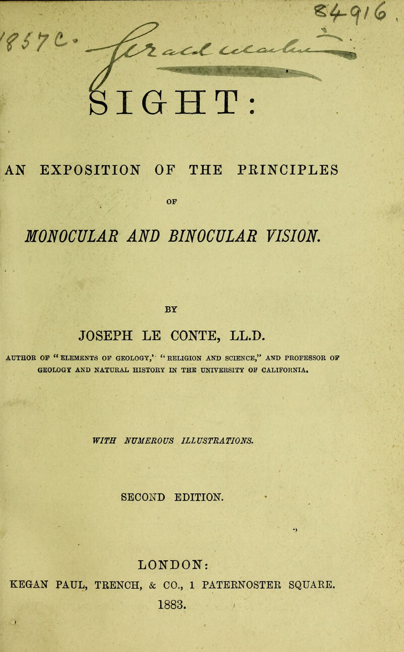 AN EXPOSITION OF THE PRINCIPLES OF MONOCULAR AND BINOCULAR VISION. BY JOSEPH LE CONTE, LL.D. AUTHOR OF “ ELEMENTS OF GEOLOGY/' “ RELIGION AND SCIENCE,” AND PROFESSOR OF GEOLOGY AND NATURAL HISTORY IN THE UNIVERSITY OF CALIFORNIA. WITH NUMEROUS ILLUSTRATIONS. SECOND EDITION. LONDON: KEGAN PAUL, TRENCH, & CO., 1 PATERNOSTER SQUARE. 1883.