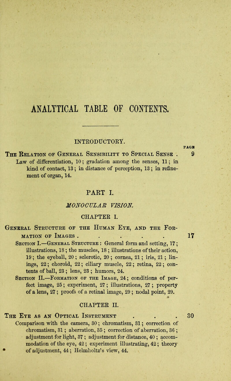 ANALYTICAL TABLE OF CONTENTS. INTRODUCTORY. PAGB The Relation of General Sensibility to Special Sense . 9 Law of differentiation, 10; gradation among the senses, 11; in kind of contact, 13; in distance of perception, 13; in refine- ment of organ, 14. PART I. MONOCULAR VISION CHAPTER I. General Structure of the Human Eye, and the For- mation of Images. . . . . 17 Section I.—General Structure : General form and setting, 17; illustrations, 18; the muscles, 18 ; illustrations of their action, 19; the eyeball, 20 ; sclerotic, 20; cornea, 21; iris, 21; lin- ings, 22; choroid, 22; ciliary muscle, 22; retina, 22; con- tents of hall, 23 ; lens, 23 ; humors, 24. Section II.—Formation of the Image, 24; conditions of per- fect image, 25; experiment, 27; illustrations, 27; property of a lens, 27; proofs of a retinal image, 29; nodal point, 29. CHAPTER II. The Eye as an Optical Instrument . . .30 Comparison with the camera, 30; chromatism, 31; correction of chromatism, 31; aberration, 35; correction of aberration, 36 ; adjustment for light, 37; adjustment for distance, 40; accom- modation of the eye, 42; experiment illustrating, 42; theory • of adjustment, 44; Helmholtz’s view, 44.